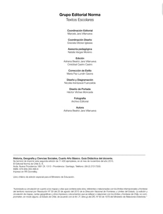 Historia, Geografía y Ciencias Sociales, Cuarto Año Básico. Guía Didáctica del docente.
Se terminó de imprimir esta segunda edición de 11.400 ejemplares, en el mes de noviembre del año 2015.
© Editorial Norma de Chile S. A.
Avda. Nueva Providencia 1881 Of. 1313 - Providencia / Santiago. Teléfono: (56-2) 27317500.
ISBN: 978-956-300-366-6
Impreso en RR Donnelley.
Libro chileno de edición especial para el Ministerio de Educación.
Grupo Editorial Norma
Textos Escolares
Coordinación Editorial
Marcela Jara Villanueva
Coordinación Diseño
Graciela Ellicker Iglesias
Asesoría pedagógica
Natalia Vargas Moreno
Edición
Adriana Beatriz Jara Villanueva
Cristóbal Castro Castro
Corrección de Estilo
María Paz Lundin Gaona
Diseño y Diagramación
Nicolás Irarrázaval Fuenzalida
Diseño de Portada
Héctor Vilches Moncada
Fotografía
Archivo Editorial
Autora
Adriana Beatriz Jara Villanueva
“Autorizada su circulación en cuanto a los mapas y citas que contiene esta obra, referentes o relacionadas con los límites internacionales y fronteras
del territorio nacional por Resolución Nº 59 del 20 de agosto del 2015 de la Dirección Nacional de Fronteras y Límites del Estado. La edición y
circulación de mapas, cartas geográficas u otros impresos y documentos que se refieran o relacionen con los límites y fronteras de Chile, no com-
prometen, en modo alguno, al Estado de Chile, de acuerdo con el Art. 2º, letra g) del DFL Nº 83 de 1979 del Ministerio de Relaciones Exteriores.”
 