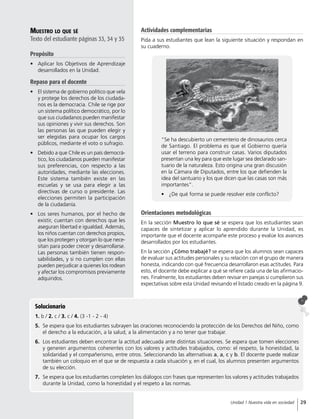 Muestro lo que sé
Texto del estudiante páginas 33, 34 y 35
Propósito
•	 Aplicar los Objetivos de Aprendizaje
desarrollados en la Unidad.
Repaso para el docente
•	 El sistema de gobierno político que vela
y protege los derechos de los ciudada-
nos es la democracia. Chile se rige por
un sistema político democrático, por lo
que sus ciudadanos pueden manifestar
sus opiniones y vivir sus derechos. Son
las personas las que pueden elegir y
ser elegidas para ocupar los cargos
públicos, mediante el voto o sufragio.
•	 Debido a que Chile es un país democrá-
tico, los ciudadanos pueden manifestar
sus preferencias, con respecto a las
autoridades, mediante las elecciones.
Este sistema también existe en las
escuelas y se usa para elegir a las
directivas de curso o presidente. Las
elecciones permiten la participación
de la ciudadanía.
•	 Los seres humanos, por el hecho de
existir, cuentan con derechos que les
aseguran libertad e igualdad. Además,
los niños cuentan con derechos propios,
que los protegen y otorgan lo que nece-
sitan para poder crecer y desarrollarse.
Las personas también tienen respon-
sabilidades, y si no cumplen con ellas
pueden perjudicar a quienes los rodean
y afectar los compromisos previamente
adquiridos.
Orientaciones metodológicas
En la sección Muestro lo que sé se espera que los estudiantes sean
capaces de sintetizar y aplicar lo aprendido durante la Unidad, es
importante que el docente acompañe este proceso y evalúe los avances
desarrollados por los estudiantes.
En la sección ¿Cómo trabajé? se espera que los alumnos sean capaces
de evaluar sus actitudes personales y su relación con el grupo de manera
honesta, indicando con qué frecuencia desarrollaron esas actitudes. Para
esto, el docente debe explicar a qué se refiere cada una de las afirmacio-
nes. Finalmente, los estudiantes deben revisar en parejas si cumplieron sus
expectativas sobre esta Unidad revisando el listado creado en la página 9.
Solucionario
1. b / 2. c / 3. c / 4. (3 -1 - 2 - 4)
5.	 Se espera que los estudiantes subrayen las oraciones reconociendo la protección de los Derechos del Niño, como
el derecho a la educación, a la salud, a la alimentación y a no tener que trabajar.
6.	 Los estudiantes deben encontrar la actitud adecuada ante distintas situaciones. Se espera que tomen elecciones
y generen argumentos coherentes con los valores y actitudes trabajados, como: el respeto, la honestidad, la
solidaridad y el compañerismo, entre otros. Seleccionando las alternativas a, a, c y b. El docente puede realizar
también un coloquio en el que se de respuesta a cada situación y, en el cual, los alumnos presenten argumentos
de su elección.
7.	 Se espera que los estudiantes completen los diálogos con frases que representen los valores y actitudes trabajados
durante la Unidad, como la honestidad y el respeto a las normas.
“Se ha descubierto un cementerio de dinosaurios cerca
de Santiago. El problema es que el Gobierno quería
usar el terreno para construir casas. Varios diputados
presentan una ley para que este lugar sea declarado san-
tuario de la naturaleza. Esto origina una gran discusión
en la Cámara de Diputados, entre los que defienden la
idea del santuario y los que dicen que las casas son más
importantes”.
•	 ¿De qué forma se puede resolver este conflicto?
Actividades complementarias
Pida a sus estudiantes que lean la siguiente situación y respondan en
su cuaderno.
29Unidad 1 Nuestra vida en sociedad
 