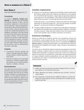 Solucionario
1.	 Deben reconocer que las personas de las imágenes tienen en común
que habitan en el continente americano.
2.	 Deben identificar las fiestas y tradiciones que conocen, como la
cueca chilena.
3.	 Esta respuesta es personal pues deberán elaborar una lista de
preguntas sobre aspectos de los contenidos de la Unidad que les
gustaría aprender.
Inicio Unidad 2
Texto del estudiante páginas 36 y 37
Presentación
La Unidad 2 América, nuestro con-
tinente, se orienta hacia aprendizajes
de carácter espacial, es decir, que los
estudiantes adquieran conocimientos
que les permitan ubicarse geográfica-
mente dentro del continente americano.
En este sentido, ubicarse significa poder
utilizar las coordenadas geográficas, los
paralelos y meridianos; reconocer donde
se traza la línea del Ecuador, además de
los polos y trópicos. Del mismo modo,
ubicarse en el mundo, es saber identificar
los hitos geográficos (mares, montañas,
ríos) que componen el paisaje nacional,
así como saber distinguir algunos paisa-
jes de América, más sus características
naturales y culturales.
Propósito
•	 Caracterizar diversos paisajes de
América. (Paisajes tropicales, medite-
rráneos, polares, costeros, desérticos,
entre otros).
•	 Demostrar respeto por la diversidad
presente en América representada,
por ejemplo, por los distintos países,
regiones, ciudades, e idiomas.
Recomendaciones
Para adentrarse en la temática se sugiere
al docente que permita que los estudian-
tes se apropien del título de la Unidad,
ínstelos a verbalizar sus expectativas con
respecto a lo que esperan aprender. A
través de estas páginas se espera que
los estudiantes puedan identificar previa-
mente la diversidad de América a través
de las fotografías presentadas.
Apoyo al desarrollo de la Unidad 2
Actividades complementarias
1.	 Muestre a sus estudiantes imágenes de actividades y fiestas tradicionales
de América, puede utilizar las imágenes que aparecen en las páginas
36 y 37 del Texto del estudiante. Luego haga las siguientes preguntas:
¿qué observas en las actividades? ¿Qué están haciendo las personas?
¿Qué fiestas reconoces? ¿A qué lugar pertenecen estas fiestas?
	 Finalmente motive a sus estudiantes a observar los elementos del paisaje
realizando las siguientes preguntas: ¿qué tipo de paisajes se pueden
observar? ¿A qué zonas climáticas corresponden?
2.	 Consiga un globo terráqueo o un mapamundi y pida algunos voluntarios
que localicen las capitales de los siguientes países: Argentina, Colombia,
Canadá y Guyana. Luego, pida que localicen otros cinco países ameri-
canos y tres capitales cuyos nombres comiencen con la letra S.
Orientaciones metodológicas
Aclarar las metas de la Unidad le permite a los estudiantes conocer qué
se aprenderá, y qué se espera de ellos, por esto enfatice en los objetivos
para potenciar el aprendizaje. Para dar inicio a la actividad del Observo,
pienso y opino, se sugiere al docente pedir a sus estudiantes que observen
atentamente las fotografías de entrada. Luego, de paso a las preguntas
de la página.
Converse con sus estudiantes sobre las personas que aparecen en las foto-
grafías, invítelos a imaginar cómo es su vida; los contenidos a tratar en la
Unidad están destinados a la relación entre el ser humano y el medio que
habita. Por esta razón, los estudiantes no sólo deben ubicarse espacialmente
en mapas mediante coordenas geográficas, sino que, deben conocer las
características del medio y construcciones del ser humano, para convivir
armónicamente con éste.
36 Guía didáctica del docente
 