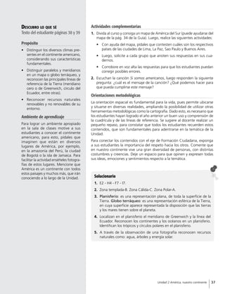 Descubro lo que sé
Texto del estudiante páginas 38 y 39
Propósito
•	 Distinguir los diversos climas pre-
sentes en el continente americano,
considerando sus características
fundamentales.
•	 Distinguir paralelos y meridianos
en un mapa o globo terráqueo, y
reconocen las principales líneas de
referencia de la Tierra (meridiano
cero o de Greenwich, círculo del
Ecuador, entre otras).
•	 Reconocer recursos naturales
renovables y no renovables de su
entorno.
Ambiente de aprendizaje
Para lograr un ambiente apropiado
en la sala de clases motive a sus
estudiantes a conocer el continente
americano, para esto, pídales que
imaginen que están en diversos
lugares de América, por ejemplo,
en la amazonía del Perú, la ciudad
de Bogotá o la isla de Jamaica. Para
facilitar la actividad enséñeles fotogra-
fías de estos lugares. Mencione que
América es un continente con todos
estos paisajes y muchos más, que irán
conociendo a lo largo de la Unidad. Solucionario
1.	 E2 - H4 - F7 - I7.
2.	 Zona templada-B. Zona Cálida-C. Zona Polar-A.
3.	 Planisferio: es una representación plana, de toda la superficie de la
Tierra. Globo terráqueo: es una representación esférica de la Tierra,
en cuya superficie aparece representada la disposición que las tierras
y los mares tienen sobre el planeta.
4.	 Localizan en el planisferio el meridiano de Greenwich y la línea del
Ecuador. Reconocen los continentes y los océanos en un planisferio.
Identifican los trópicos y círculos polares en el planisferio.
5.	 A través de la observación de una fotografía reconocen recursos
naturales como: agua, árboles y energía solar.
Actividades complementarias
1.	 Divida al curso y consiga un mapa de América del Sur (puede ayudarse del
mapa de la pág. 34 de la Guía). Luego, realice las siguientes actividades:
•	 Con ayuda del mapa, pídales que contesten cuáles son los respectivos
países de las ciudades de Lima, La Paz, Sao Paulo y Buenos Aires.
•	 Luego, solicite a cada grupo que anoten sus respuestas en sus cua-
dernos.
•	 Corrobore en voz alta las respuestas para que los estudiantes puedan
corregir posibles errores.
2.	 Escuchan la canción Si somos americanos, luego responden la siguiente
pregunta: ¿cuál es el mensaje de la canción? ¿Qué podemos hacer para
que pueda cumplirse este mensaje?
Orientaciones metodológicas
La orientación espacial es fundamental para la vida, pues permite ubicarse
y situarse en diversas realidades, ampliando la posibilidad de utilizar otras
herramientas metodológicas como la cartografía. Dado esto, es necesario que
los estudiantes hayan logrado el año anterior un buen uso y comprensión de
la cuadrícula y de las líneas de referencia. Se sugiere al docente realizar un
pequeño repaso, para constatar que todos los estudiantes recuerden estos
contenidos, que son fundamentales para adentrarse en la temática de la
Unidad.
Para conectar los contenidos con el eje de Formación Ciudadana, exponga
a sus estudiantes la importancia del respeto hacia los otros. Comente que
en nuestro continente vive una gran diversidad de personas, con distintas
costumbres y creencias. Deje un espacio para que opinen y expresen todas
sus ideas, emociones y sentimientos respecto a la temática.
37Unidad 2 América, nuestro continente
 