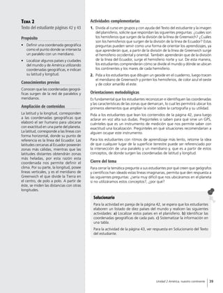 Tema 2
Texto del estudiante páginas 42 y 43
Propósito
•	 Definir una coordenada geográfica
como el punto donde se intersecta
un paralelo con un meridiano.
•	 Localizar algunos países y ciudades
del mundo y de América utilizando
coordenadas geográficas, e indican
su latitud y longitud.
Conocimientos previos
Conocen que las coordenadas geográ-
ficas surgen de la red de paralelos y
meridianos.
Ampliación de contenidos
La latitud y la longitud, corresponden
a las coordenadas geográficas que
elaboró el ser humano para ubicarse
con exactitud en una parte del planeta.
La latitud, corresponde a las líneas con
forma horizontal, donde su punto de
referencia es la línea del Ecuador. Las
latitudes cercanas al Ecuador poseerán
zonas más cálidas, mientras que las
latitudes distantes obtendrán zonas
más heladas, por esta razón esta
coordenada nos permite definir el
clima. Por su parte, la longitud, posee
líneas verticales, y es el meridiano de
Greenwich el que divide la Tierra en
el centro, de polo a polo. A partir de
éste, se miden las distancias con otras
longitudes.
Solucionario
Para la actividad en pareja de la página 42, se espera que los estudiantes
elaboren un listado de diez países del mundo y realicen las siguientes
actividades: a) Localizar estos países en el planisferio. b) Identificar las
coordenadas geográficas de cada país. c) Sistematizar la información en
una tabla.
Para la actividad de la página 43, ver respuesta en Solucionario del Texto
del estudiante.
Actividades complementarias
1.	 Divida al curso en grupos y con ayuda del Texto del estudiante y la imagen
del planisferio, solicite que respondan las siguientes preguntas: ¿cuáles son
los hemisferios que surgen de la división de la línea de Greenwich? ¿Cuáles
son los hemisferios que surgen de la división de la línea de Ecuador? Estas
preguntas pueden servir como una forma de orientar los aprendizajes, ya
que aprenderán que, a partir de la división de la línea de Greenwich surge
el hemisferio occidental y oriental. También aprenderán que de la división
de la línea del Ecuador, surge el hemisferio norte y sur. De esta manera,
los estudiantes comprenderán cómo se divide el mundo y dónde se ubican
los continentes y los mares de cada hemisferio.
2.	 Pida a los estudiantes que dibujen un geoide en el cuaderno, luego tracen
el meridiano de Greenwich y pinten los hemisferios, de color azul el oeste
y de color amarillo el este.
Orientaciones metodológicas
Es fundamental que los estudiantes reconozcan e identifiquen las coordenadas
y las características de las zonas que demarcan, lo cual les permitirá ubicar los
primeros elementos que amplían la visión sobre la cartografía y su utilidad.
Pida a los estudiantes que lean los contenidos de la página 42, para luego
aclarar en voz alta sus dudas. Pregúnteles si saben para qué sirve un GPS,
cuénteles que es un instrumento de medición que nos permite saber con
exactitud una localización. Pregúnteles en qué situaciones recomendarían a
alguien ocupar este instrumento.
Para los estudiantes con ritmos de aprendizaje más lento, retome la idea
de que cualquier lugar de la superficie terrestre puede ser referenciado por
la intersección de una paralelo y un meridiano y, que es a partir de estos
conceptos, de donde surgen las coordenadas de latitud y longitud.
Cierre del tema
Para cerrar la temática pregunte a sus estudiantes por qué creen que geógrafos
y científicos han ideado estas líneas imaginarias, permita que den respuesta a
las siguientes preguntas: ¿sería muy difícil que nos ubicáramos en el planeta
si no utilizáramos estos conceptos?, ¿por qué?
39Unidad 2 América, nuestro continente
 