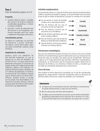 Tema 3
Texto del estudiante páginas 44 y 45
Propósito
•	 Localizar algunos países y ciudades
del mundo y de América utilizando
coordenadas geográficas, e indican
su latitud y longitud.
•	 Describir, a partir de observaciones
del entorno o de fotografías, ele-
mentos naturales como ríos, mares
y vegetación de paisajes americanos.
Conocimientos previos
Se ubican en cuadrículas; uso de líneas
de referencia y puntos cardinales;
hemisferios, círculo del Ecuador, trópi-
cos, polos; continentes; océanos; zonas
climáticas.
Ampliación de contenidos
América tiene una población de
879.700.000 habitantes, la cual se
reparte en un área de alrededor de
42.974.372 km2
. La mayor parte de los
habitantes americanos se concentra en
Estados Unidos (297 millones), Brasil (180
millones) y México (104 millones). En
América del Norte habitan alrededor de
317 millones de habitantes; en América
Central cerca de 75,4 millones; mientras
que en América del Sur lo hacen 350,7
millones. Estados Unidos y Canadá
son los países más desarrollados en la
industria y en el sector servicios, mientras
que gran parte de América Latina existen
economías muy dependientes.
Actividad complementaria
Se recomienda utilizar un mapa de América para que los estudiantes desa-
rrollen la siguiente actividad en parejas, en la que tendrán que reconocer
el país al que se refiere la descripción y escribir su nombre en el recuadro.
Orientaciones metodológicas
Para que los estudiantes puedan reconocer las zonas en las que se divide
América es fundamental que guíe la observación para que reconozcan los
límites de cada una de ellas y los países que las comprenden. Reconocer
y aplicar en el mapa elementos que permiten identificar coordenadas y
localización, es central para que los estudiantes puedan determinar la
ubicación de América y sus territorios. Enfatice en ellos y considere que
no todos los estudiantes aprenden de la misma forma.
Cierre del tema
Para finalizar el tema relacione lo estudiado con la red de coordenadas
geográficas, preguntando a distintos estudiantes sobre la ubicación de
distintos países americanos, según los paralelos y los meridianos.
Solucionario
1.	 Se espera que los estudiantes al pintar identifiquen correctamente
los países pertenecientes a cada zona de América.
2 – 4. Ver solucionario del Texto del estudiante.
5.	 Se espera que los estudiantes reconozcan que la red de coordenadas
geográficas puede determinar la ubicación de un territorio con cifras,
lo que permite determinar la localización casi exacta de un punto.
a)	 Se encuentra al norte de Estados
Unidos y al sur del océano Ártico.
Canadá
b)	 País de América del Sur que se
encuentra al este de Argentina.
Uruguay
c)	 País de América Central que se
encuentra al sur de México.
Guatemala
d)	 País de América del Norte que está
entre Canadá y México.
Estados Unidos
e)	 País de América que está al este de
Bolivia y al oeste del océano Atlántico.
Brasil
f)	 País de América Central que está en
el límite con América del Sur.
Panamá
40 Guía didáctica del docente
 