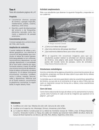 Tema 4
Texto del estudiante páginas 46 y 47
Propósito
•	 Caracterizar diversos paisajes
de América. (paisajes tropicales,
mediterráneos, polares, costeros,
desérticos, entre otros).
•	 Describir, a partir de observaciones
del entorno o de fotografías,
elementos naturales como ríos,
mares y vegetación de paisajes
americanos.
Conocimientos previos
Conocen paisajes de su entorno local,
de Chile y del mundo.
Ampliación de contenidos
Cuando hablamos de relieve y acci-
dentes geográficos, nos referimos al
conjunto de desigualdades que cons-
tituyen el relieve de nuestro planeta.
Estas desigualdades no son uniformes,
hay eminencias y depresiones. Las más
grandes depresiones o concavidades
de la Tierra están cubiertas por agua,
formando océanos y mares; el nivel del
mar se toma como punto de referencia.
Existe el relieve continental y el relieve
submarino. En el relieve continental
encontramos: montañas, cordillera,
cerros o colinas, mesetas, llanuras,
valles y depresiones. Mientras que
en el fondo oceánico, encontramos
la plataforma continental, la región
batial, la región abisal y fosas.
Actividad complementaria
Pida a sus estudiantes que observen la siguiente fotografía y respondan en
sus cuadernos.
Solucionario
1.	 Cordilleras con color rojo. Mesetas de color café. Llanuras de color verde.
2.	 Localizan en el mapa los ríos: Mississippi, Orinoco, Amazonas y de la Plata.
3.	 La Ciudad de Alberta Canadá posee en su relieve las montañas rocosas de 1 500m y más. El Parque Nacional
Canaima, Venezuela muestra un Tepuy, los cuáles son mesetas que alcanzan hasta 2000m de altura. Barra do
Garças de Brasil representa una llanura. a) Chile, Perú, Bolivia, Argentina, entre otros.
•	 ¿Cómo es el relieve del paisaje?
•	 ¿Qué otros elementos del paisaje identificas?
•	 ¿Qué vestimenta deberías llevar para visitar este paisaje?
	En el siguiente link encontrará imágenes para que sus
estudiantes puedan realizar la actividad con diversos paisajes
de América, esta página web posee fotografías de distintas
partes del mundo tanto de paisajes, como de animales:
http://www.fotosmundo.net
	 Parque nacional Canadá.
Orientaciones metodológicas
Inicie los contenidos de las páginas activando los conocimientos previos de sus
estudiantes, proponga una lluvia de ideas sobre lo que saben de los relieves
de Chile y su localidad.
Coménteles que en este tema aprenderán sobre las características geográficas
de América, ya que este es el continente en el que se ubica Chile y por esa
razón es importante conocer las formas de su relieve y otras características
de su geografía.
Cierre del tema
Cierre el tema relacionando los tipos de relieve con los asentamientos humanos:
¿vivirán seres humanos en cada una de las imágenes que aparecen en la
página?, ¿por qué?
41Unidad 2 América, nuestro continente
 