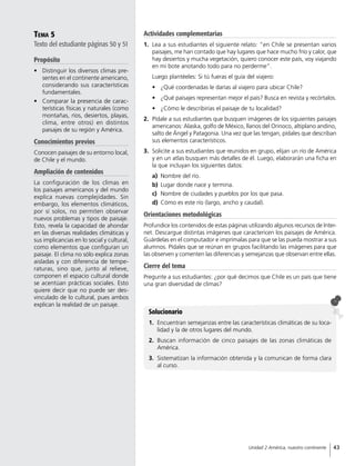 Tema 5
Texto del estudiante páginas 50 y 51
Propósito
•	 Distinguir los diversos climas pre-
sentes en el continente americano,
considerando sus características
fundamentales.
•	 Comparar la presencia de carac-
terísticas físicas y naturales (como
montañas, ríos, desiertos, playas,
clima, entre otros) en distintos
paisajes de su región y América.
Conocimientos previos
Conocen paisajes de su entorno local,
de Chile y el mundo.
Ampliación de contenidos
La configuración de los climas en
los paisajes americanos y del mundo
explica nuevas complejidades. Sin
embargo, los elementos climáticos,
por sí solos, no permiten observar
nuevos problemas y tipos de paisaje.
Esto, revela la capacidad de ahondar
en las diversas realidades climáticas y
sus implicancias en lo social y cultural,
como elementos que configuran un
paisaje. El clima no sólo explica zonas
aisladas y con diferencia de tempe-
raturas, sino que, junto al relieve,
componen el espacio cultural donde
se acentúan prácticas sociales. Esto
quiere decir que no puede ser des-
vinculado de lo cultural, pues ambos
explican la realidad de un paisaje.
Actividades complementarias
1.	 Lea a sus estudiantes el siguiente relato: “en Chile se presentan varios
paisajes, me han contado que hay lugares que hace mucho frío y calor, que
hay desiertos y mucha vegetación, quiero conocer este país, voy viajando
en mi bote anotando todo para no perderme”.
Luego plantéeles: Si tú fueras el guía del viajero:
•	 ¿Qué coordenadas le darías al viajero para ubicar Chile?
•	 ¿Qué paisajes representan mejor el país? Busca en revista y recórtalos.
•	 ¿Cómo le describirías el paisaje de tu localidad?
2.	 Pídale a sus estudiantes que busquen imágenes de los siguientes paisajes
americanos: Alaska, golfo de México, llanos del Orinoco, altiplano andino,
salto de Ángel y Patagonia. Una vez que las tengan, pídales que describan
sus elementos característicos.
3.	 Solicite a sus estudiantes que reunidos en grupo, elijan un río de América
y en un atlas busquen más detalles de él. Luego, elaborarán una ficha en
la que incluyan los siguientes datos:
a)	 Nombre del río.
b)	 Lugar donde nace y termina.
c)	 Nombre de ciudades y pueblos por los que pasa.
d)	 Cómo es este río (largo, ancho y caudal).
Orientaciones metodológicas
Profundice los contenidos de estas páginas utilizando algunos recursos de Inter-
net. Descargue distintas imágenes que caractericen los paisajes de América.
Guárdelas en el computador e imprímalas para que se las pueda mostrar a sus
alumnos. Pídales que se reúnan en grupos facilitando las imágenes para que
las observen y comenten las diferencias y semejanzas que observan entre ellas.
Cierre del tema
Pregunte a sus estudiantes: ¿por qué decimos que Chile es un país que tiene
una gran diversidad de climas?
Solucionario
1.	 Encuentran semejanzas entre las características climáticas de su loca-
lidad y la de otros lugares del mundo.
2.	 Buscan información de cinco paisajes de las zonas climáticas de
América.
3.	 Sistematizan la información obtenida y la comunican de forma clara
al curso.
43Unidad 2 América, nuestro continente
 