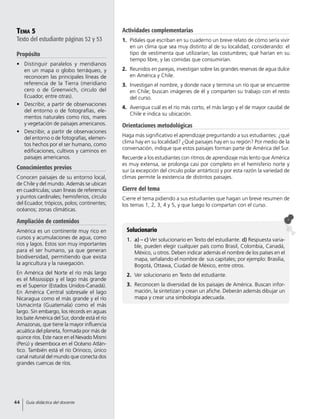 Tema 5
Texto del estudiante páginas 52 y 53
Propósito
•	 Distinguir paralelos y meridianos
en un mapa o globo terráqueo, y
reconocen las principales líneas de
referencia de la Tierra (meridiano
cero o de Greenwich, círculo del
Ecuador, entre otras).
•	 Describir, a partir de observaciones
del entorno o de fotografías, ele-
mentos naturales como ríos, mares
y vegetación de paisajes americanos.
•	 Describir, a partir de observaciones
del entorno o de fotografías, elemen-
tos hechos por el ser humano, como
edificaciones, cultivos y caminos en
paisajes americanos.
Conocimientos previos
Conocen paisajes de su entorno local,
de Chile y del mundo. Además se ubican
en cuadrículas; usan líneas de referencia
y puntos cardinales; hemisferios, círculo
del Ecuador, trópicos, polos; continentes;
océanos; zonas climáticas.
Ampliación de contenidos
América es un continente muy rico en
cursos y acumulaciones de agua, como
ríos y lagos. Estos son muy importantes
para el ser humano, ya que generan
biodiversidad, permitiendo que exista
la agricultura y la navegación.
En América del Norte el río más largo
es el Mississippi y el lago más grande
es el Superior (Estados Unidos-Canadá).
En América Central sobresale el lago
Nicaragua como el más grande y el río
Usmacinta (Guatemala) como el más
largo. Sin embargo, los récords en aguas
los bate América del Sur, donde está el río
Amazonas, que tiene la mayor influencia
acuática del planeta, formada por más de
quince ríos. Este nace en el Nevado Mismi
(Perú) y desemboca en el Océano Atlán-
tico. También está el río Orinoco, único
canal natural del mundo que conecta dos
grandes cuencas de ríos.
Actividades complementarias
1.	 Pídales que escriban en su cuaderno un breve relato de cómo sería vivir
en un clima que sea muy distinto al de su localidad; considerando: el
tipo de vestimenta que utilizarían; las costumbres; qué harían en su
tiempo libre, y las comidas que consumirían.
2.	 Reunidos en parejas, investigan sobre las grandes reservas de agua dulce
en América y Chile.
3.	 Investigan el nombre, y donde nace y termina un río que se encuentre
en Chile; buscan imágenes de él y comparten su trabajo con el resto
del curso.
4.	 Averigua cuál es el río más corto, el más largo y el de mayor caudal de
Chile e indica su ubicación.
Orientaciones metodológicas
Haga más significativo el aprendizaje preguntando a sus estudiantes: ¿qué
clima hay en su localidad? ¿Qué paisajes hay en su región? Por medio de la
conversación, indique que estos paisajes forman parte de América del Sur.
Recuerde a los estudiantes con ritmos de aprendizaje más lento que América
es muy extensa, se prolonga casi por completo en el hemisferio norte y
sur (a excepción del círculo polar antártico) y por esta razón la variedad de
climas permite la existencia de distintos paisajes.
Cierre del tema
Cierre el tema pidiendo a sus estudiantes que hagan un breve resumen de
los temas 1, 2, 3, 4 y 5, y que luego lo compartan con el curso.
Solucionario
1.	a) – c) Ver solucionario en Texto del estudiante. d) Respuesta varia-
ble, pueden elegir cualquier país como Brasil, Colombia, Canadá,
México, u otros. Deben indicar además el nombre de los países en el
mapa, señalando el nombre de sus capitales; por ejemplo: Brasilia,
Bogotá, Ottawa, Ciudad de México, entre otros.
2.	 Ver solucionario en Texto del estudiante.
3.	 Reconocen la diversidad de los paisajes de América. Buscan infor-
mación, la sintetizan y crean un afiche. Deberán además dibujar un
mapa y crear una simbología adecuada.
44 Guía didáctica del docente
 