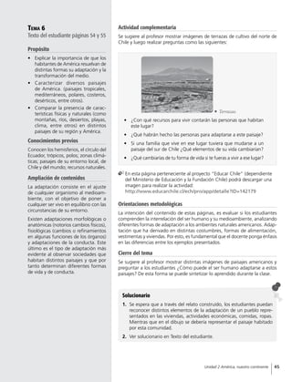Tema 6
Texto del estudiante páginas 54 y 55
Propósito
•	 Explicar la importancia de que los
habitantes de América resuelvan de
distintas formas su adaptación y la
transformación del medio.
•	 Caracterizar diversos paisajes
de América. (paisajes tropicales,
mediterráneos, polares, costeros,
desérticos, entre otros).
•	 Comparar la presencia de carac-
terísticas físicas y naturales (como
montañas, ríos, desiertos, playas,
clima, entre otros) en distintos
paisajes de su región y América.
Conocimientos previos
Conocen los hemisferios, el círculo del
Ecuador, trópicos, polos; zonas climá-
ticas; paisajes de su entorno local, de
Chile y del mundo; recursos naturales.
Ampliación de contenidos
La adaptación consiste en el ajuste
de cualquier organismo al medioam-
biente, con el objetivo de poner a
cualquier ser vivo en equilibrio con las
circunstancias de su entorno.
Existen adaptaciones morfológicas o
anatómicas (notorios cambios físicos),
fisiológicas (cambios o refinamientos
en algunas funciones de los órganos)
y adaptaciones de la conducta. Este
último es el tipo de adaptación más
evidente al observar sociedades que
habitan distintos paisajes y que por
tanto determinan diferentes formas
de vida y de conducta.
Solucionario
1.	 Se espera que a través del relato construído, los estudiantes puedan
reconocer distintos elementos de la adaptación de un pueblo repre-
sentados en las viviendas, actividades económicas, comidas, ropas.
Mientras que en el dibujo se debería representar el paisaje habitado
por esta comunidad.
2.	 Ver solucionario en Texto del estudiante.
	En esta página perteneciente al proyecto “Educar Chile” (dependiente
del Ministerio de Educación y la Fundación Chile) podrá descargar una
imagen para realizar la actividad:
http://www.educarchile.cl/ech/pro/app/detalle?ID=142179
•	 ¿Con qué recursos para vivir contarán las personas que habitan
este lugar?
•	 ¿Qué habrán hecho las personas para adaptarse a este paisaje?
•	 Si una familia que vive en ese lugar tuviera que mudarse a un
paisaje del sur de Chile ¿Qué elementos de su vida cambiarían?
•	 ¿Qué cambiarías de tu forma de vida si te fueras a vivir a ese lugar?
	Terrazas.
Orientaciones metodológicas
La intención del contenido de estas páginas, es evaluar si los estudiantes
comprenden la interrelación del ser humano y su medioambiente, analizando
diferentes formas de adaptación a los ambientes naturales americanos. Adap-
tación que ha derivado en distintas costumbres, formas de alimentación,
vestimentas y viviendas. Por esto, es fundamental que el docente ponga énfasis
en las diferencias entre los ejemplos presentados.
Cierre del tema
Se sugiere al profesor mostrar distintas imágenes de paisajes americanos y
preguntar a los estudiantes ¿Cómo puede el ser humano adaptarse a estos
paisajes? De esta forma se puede sintetizar lo aprendido durante la clase.
Actividad complementaria
Se sugiere al profesor mostrar imágenes de terrazas de cultivo del norte de
Chile y luego realizar preguntas como las siguientes:
45Unidad 2 América, nuestro continente
 