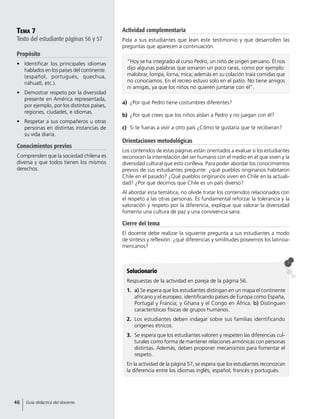 Tema 7
Texto del estudiante páginas 56 y 57
Propósito
•	 Identificar los principales idiomas
hablados en los países del continente.
(español, portugués, quechua,
náhuatl, etc.).
•	 Demostrar respeto por la diversidad
presente en América representada,
por ejemplo, por los distintos países,
regiones, ciudades, e idiomas.
•	 Respetar a sus compañeros u otras
personas en distintas instancias de
su vida diaria.
Conocimientos previos
Comprenden que la sociedad chilena es
diversa y que todos tienen los mismos
derechos.
Actividad complementaria
Pida a sus estudiantes que lean este testimonio y que desarrollen las
preguntas que aparecen a continuación.
Solucionario
Respuestas de la actividad en pareja de la página 56.
1.	 a) Se espera que los estudiantes distingan en un mapa el continente
africano y el europeo, identificando países de Europa como España,
Portugal y Francia; y Ghana y el Congo en África. b) Distinguen
características físicas de grupos humanos.
2.	 Los estudiantes deben indagar sobre sus familias identificando
orígenes étnicos.
3.	 Se espera que los estudiantes valoren y respeten las diferencias cul-
turales como forma de mantener relaciones armónicas con personas
distintas. Además, deben proponer mecanismos para fomentar el
respeto.
En la actividad de la página 57, se espera que los estudiantes reconozcan
la diferencia entre los idiomas inglés, español, francés y portugués.
a)	 ¿Por qué Pedro tiene costumbres diferentes?
b)	 ¿Por qué crees que los niños aíslan a Pedro y no juegan con él?
c)	 Si te fueras a vivir a otro país ¿Cómo te gustaría que te recibieran?
Orientaciones metodológicas
Los contenidos de estas páginas están orientados a evaluar si los estudiantes
reconocen la interrelación del ser humano con el medio en el que viven y la
diversidad cultural que esto conlleva. Para poder abordar los conocimientos
previos de sus estudiantes pregunte: ¿qué pueblos originarios habitaron
Chile en el pasado? ¿Qué pueblos originarios viven en Chile en la actuali-
dad? ¿Por qué decimos que Chile es un país diverso?
Al abordar esta temática, no olvide tratar los contenidos relacionados con
el respeto a las otras personas. Es fundamental reforzar la tolerancia y la
valoración y respeto por la diferencia, explique que valorar la diversidad
fomenta una cultura de paz y una convivencia sana.
Cierre del tema
El docente debe realizar la siguiente pregunta a sus estudiantes a modo
de síntesis y reflexión: ¿qué diferencias y similitudes poseemos los latinoa-
mericanos?
“Hoy se ha integrado al curso Pedro, un niño de origen peruano. Él nos
dijo algunas palabras que sonaron un poco raras, como por ejemplo:
malobrar, lompa, lorna, mica; además en su colación traía comidas que
no conocíamos. En el recreo estuvo solo en el patio. No tiene amigos
ni amigas, ya que los niños no quieren juntarse con él”.
46 Guía didáctica del docente
 