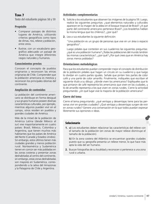 Tema 7
Texto del estudiante páginas 58 y 59
Propósito
•	 Comparar paisajes de distintos
lugares de América, utilizando
criterios geográficos como tipos
de climas, ríos, relieve y población,
entre otros.
•	 Ilustrar, con un vocabulario geo-
gráfico adecuado un paisaje de
América que integre diferentes
rasgos naturales y humanos.
Conocimientos previos
Conocen el concepto de pueblos
originarios y reconocen las etnias
originarias de Chile. Comprenden que
la población americana es mestiza y
reconocen los principales idiomas del
continente.
Ampliación de contenidos
La población del continente ameri-
cano se distribuye en forma desigual
y sus grupos humanos poseen diversas
características culturales, por ejemplo,
mientras algunos pueden vivir en el
campo, otros residen en pueblos y
grandes ciudades de América.
Más de la mitad de la población de
América Latina (desde México al
sur) vive mayoritariamente en cuatro
países: Brasil, México, Colombia y
Argentina, que tienen muchos más
habitantes que los países de América
del Norte (Canadá y Estados Unidos).
Sin embargo, estos últimos tienen más
ciudades grandes y menos población
rural. Norteamérica y Sudamérica
tienen en común ser más pobladas en
las zonas costeras y presentar zonas
deshabitadas al centro del continente,
sin embargo, estas zonas deshabitadas
son mayores en Sudamérica, corres-
pondiendo a la selva del Amazonas
y la Patagonia de Chile y Argentina.
Actividades complementarias
1.	 Solicite a los estudiantes que observen las imágenes de la página 59. Luego,
realice las siguientes preguntas: ¿qué elementos naturales y culturales
aparecen en la imagen de la aldea en el bosque tropical de Brasil? ¿A qué
parte del continente americano pertenece Brasil? ¿Los brasileños hablan
la misma lengua que los chilenos?, ¿por qué?
2.	 Lea a sus estudiantes la siguiente definición:
“Una población es un grupo de personas que vive en un área o espacio
geográfico”.
Luego pídales que contesten en sus cuadernos las siguientes preguntas:
¿qué es una población humana? ¿Todas las poblaciones del mundo tendrán
las mismas características?, ¿por qué? ¿Por qué crees que en América hay
zonas menos pobladas?
Orientaciones metodológicas
Para que los estudiantes puedan comprender mejor el concepto de distribución
de la población pídales que hagan un círculo en su cuaderno y que luego
lo dividan en cuatro partes iguales. Señale que pinten tres partes de color
café y una parte de color amarillo. Finalmente, indíqueles que escriban el
siguiente título a su dibujo: ¿dónde viven los americanos? Explíqueles que lo
que pintaron de café representa los americanos que viven en las ciudades, y
lo de amarillo representa a los que viven en zonas rurales. Cierre la actividad
preguntando: ¿en qué lugar vive la mayoría de la población americana?
Cierre del tema
Cierre el tema preguntando: ¿qué ventajas y desventajas tiene para las per-
sonas vivir en grandes ciudades? ¿Qué ventajas y desventajas surgen de vivir
en zonas rurales? Genere una conversación en la que todos puedan expresar
libremente sus opiniones e ideas.
Solucionario
1.	 a) Los estudiantes deben relacionar las características del relieve con
el tamaño de la población (en zonas de mayor relieve disminuye el
tamaño de la población).
b) En la zona costera del Atlántico se encuentran grandes ciudades
puesto que su geografía presenta un relieve menor, lo que hace más
apta la vida del ser humano.
2.	 Buscan fotografías de su localidad y reconocen si pertenece a una zona
rural o urbana.
47Unidad 2 América, nuestro continente
 