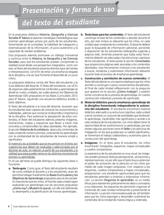 Presentación y forma de uso
En la propuesta didáctica Historia, Geografía y Ciencias
Sociales 4º básico se plasman estrategias metodológicas que
orientan aprendizajes activos por parte de los estudiantes,
fomentando así la curiosidad, la habilidad de indagación y
sistematización de la información, el juicio autónomo y la
capacidad de resolver problemas.
Esta propuesta además promueve un diálogo transversal
y continuo entre la Historia, la Geografía y las Ciencias
Sociales, para que los estudiantes puedan comprender la
realidad social desde una perspectiva integradora. Junto con
esto, el Texto del estudiante presenta distintos tipos de fuentes
e interpretaciones, con el fin de evitar una enseñanza sesgada
de la disciplina, a la vez que fomente el desarrollo de un juicio
crítico.
La propuesta didáctica consta del Texto del estudiante y la
Guía didáctica del docente. El Texto del estudiante, con el fin
de organizar adecuadamente los contenidos y aprendizajes se
divide en cuatro unidades, las cuales abarcan los Objetivos de
Aprendizaje (OA) propuestos en las Bases Curriculares 2012
para 4º básico, siguiendo una secuencia didáctica acorde a
estos objetivos.
El Texto del estudiante y la Guía del docente, buscarán que
los estudiantes sean capaces de conectar los conocimientos y
habilidades, además que conozcan el desarrollo e importancia
de la disciplina. Para potenciar la apropiación de estos con-
tenidos, el Texto del estudiante además presenta imágenes,
ilustraciones, mapas y esquemas que lleven a hacer más
concretas y comprensibles las ideas abordadas. Por ejemplo,
la sección Historia de lo cotidiano, abarca los contenidos de
cada unidad de manera concreta, conectando los aprendizajes
con la cotidianidad de los estudiantes de manera simple y
significativa.
El material y las actividades que se encuentran en el texto son
sugerencias que deben ser evaluadas y seleccionadas por el
docente de aula, en relación al perfil de sus estudiantes y la
utilidad que estas pueden tener en los distintos momentos de
proceso su aprendizaje.
En el uso del texto se puede distinguir las siguientes áreas o
funciones:
a.	 Texto-guía. Como guía, el Texto del estudiante resultará
de suma utilidad al docente y a los estudiantes, pues les
permitirá trabajar linealmente las Bases Curriculares y los
Objetivos de Aprendizaje propuestos para el año escolar.
Es importante que los niños, al final de cada unidad vayan
evaluando sus aprendizajes con las secciones propuestas
¿Cómo voy? y Muestro lo que sé, con ello irán definiendo
su desempeño y la planificación de futuros aprendizajes.
b.	 Texto base para los contenidos. El Texto del estudiante
constituye la base de los contenidos a abordar durante el
año, por este motivo es relevante que los niños, en cada
unidad vayan ampliando los contenidos. El docente deberá
guiar la búsqueda de información adicional, poniendo
a disposición de los estudiantes bibliografía sugerida y
páginas web, teniendo presente que todas estas herra-
mientas deberán ser adecuadas a las estructuras cognitivas
de los estudiantes. El texto posee la sección Conectados
que proporciona páginas web asociadas a los contenidos
abordados, esta herramienta motivará a los estudiantes
a buscar, recolectar y sistematizar información relevante
durante todo el proceso de enseñanza-aprendizaje.
c.	 Construcción y asimilación de nuevos contenidos. El
Texto del estudiante es una oportunidad para que los niños
asimilen y construyan nuevos conocimientos disciplinares.
Al final de cada Unidad reflexionarán con la pregunta
que aparece en la sección ¿Cómo trabajé?, y podrán
tomar conciencia de su proceso de aprendizaje, en cuanto
construcción individual y provista de significado.
d.	 Material didáctico para la enseñanza aprendizaje de
la disciplina fomentando independiente la autono-
mía del estudiante. El estudiante encontrará material
didáctico adecuado a su estructura cognitiva, cada unidad
y tema contiene un conjunto de actividades que facilitarán
el aprendizaje, haciéndolo más significativo y acorde a la
vida cotidiana de los estudiantes. Los niños deben tener la
oportunidad de ser autónomos en su aprendizaje, por eso
existen algunas secciones como el Taller y los ejercicios de
indagación, en los que guiados por un adulto significativo,
se fomentará el trabajo colaborativo y autónomo para la
consecución del aprendizaje.
e.	 Imágenes. En el texto para el estudiante, los niños
encontrarán: fotografías, esquemas, mapas conceptuales
y cuadros comparativos.
	 La experiencia de los estudiantes es muy visual, las imáge-
nes pueden provocar diversas percepciones, sensaciones y
representaciones; es por ello que el texto busca potenciar
el poder de activación de la atención en los niños por
medio de cada imagen propuesta. Con respecto a los
esquemas, cuadros comparativos y mapas conceptuales,
proporcionan una excelente oportunidad para que los
estudiantes aprendan a sintetizar y sistematizar informa-
ción. La sección Organizo lo aprendido, es un medio
eficaz para representar gráficamente las ideas o conceptos
y sus relaciones, los esquemas les permitirán organizar el
contenido de cada Unidad sintetizando y presentando la
información. La sección mencionada puede ser útil también
para que los niños expongan y desarrollen oralmente los
contenidos de la Unidad de manera lógica y ordenada.
del texto del estudiante
4
Guía didáctica del docente4
 