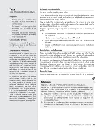 Tema 8
Texto del estudiante páginas 62 y 63
Propósito
•	 Definir con sus palabras los
recursos naturales renovables y
no renovables.
•	 Reconocer recursos naturales
renovables y no renovables de su
entorno.
•	 Relacionar los recursos naturales
con objetos y bienes que utilizan
en su vida cotidiana.
Conocimientos previos
Reconocen diversidad de paisajes.
Comprenden que el ser humano
transforma el paisaje.
Ampliación de contenidos
El ser humano en su trayecto histórico
ha utilizado los recursos naturales para
vivir y alimentarse, sin embargo, en las
últimas décadas se ha puesto énfasis
en los excesos que se cometen en el
uso de los recursos y el daño ambiental
que esto provoca. El acelerado ritmo
de producción y los mínimos resguar-
dos de ellos, nos invitan a potenciar en
él las actitudes y conciencia ambiental
en todos los contextos.
La provisión de agua dulce está
disminuyendo a nivel mundial, por su
mala utilización y la contaminación de
los cursos de agua, un litro de aguas
residuales contamina 8 litros de agua
dulce. Una persona de cada cinco
ya no tiene acceso al agua potable.
Casi una de cada tres no dispone de
medios de saneamiento adecuados.
Todas las señales parecen indicar que
la crisis se está empeorando y que
continuará haciéndolo, a no ser que
se emprendan medidas de protección.
Actividad complementaria
Lea a sus estudiantes el siguiente relato:
“Marcelo vive en la ciudad de Manaos en Brasil. Él y su familia han visto cómo
este pueblo se ha transformado aceleradamente debido a la intervención de
las mismas personas que lo habitan.
Hoy, la ciudad ha crecido mucho y la población ha cortado la selva a su
alrededor para cultivar la tierra, el problema es que han desforestado mucho
y el paisaje ha cambiado por completo”.
Haga las siguientes preguntas para que sean respondidas en plenario por
todos:
•	 ¿Qué elementos del paisaje utilizamos para vivir? ¿Por qué crees que
son explotados?
•	 ¿Qué le ha ocurrido al lugar donde vive Marcelo?
•	 ¿Qué crees que pasará en ese lugar en diez años más? ¿Cómo podría
evitarse?
•	 Elabora un listado con cinco acciones que promuevan el cuidado de
los bosques.
Orientaciones metodológicas
Pida a los estudiantes que lean las páginas 62 y 63, una vez que lo han hecho
pregúnteles: ¿cuál es la idea central? Una vez que han identificado las ideas
centrales, de manera individual, pídales que realicen las actividades.
Es importante que los estudiantes logren identificar la diferencia entre recursos
renovables y no renovables. Para conseguir esto, asegúrese de aclarar todas
las dudas, pídales que hagan una lista en su cuaderno, con cinco recursos
renovables y no renovables que se encuentren en su localidad. Esto le servirá
para detectar errores y atender a la diversidad de sus estudiantes.
Cierre del tema
Pregunte: ¿qué ocurriría si se agotaran los recursos naturales de su localidad?
Solucionario
Página 62 actividad 2. Ver solucionario de Texto del estudiante.
Página 63. 1. Los estudiantes reconocen productos y necesidades que
satisfacen los recursos naturales: la vaca da leche, el agua nos hidrata, el
petróleo sirve como combustible, el trigo sirve para hacer pan.
2.	 Respuesta variable. Se espera que los estudiantes reconozcan la
importancia que tienen los recursos naturales para nuestras vidas,
identificando que están presentes en los objetos que ocupamos en
nuestra cotidianidad.
3.	 Se espera que los estudiantes reflexionen sobre otros recursos naturales
como los árboles, la tierra, los frutos, el sol, el viento, las ovejas, entre
otros.
49Unidad 2 América, nuestro continente
 