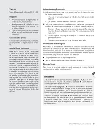 Tema 10
Texto del estudiante páginas 66, 67 y 68
Propósito
•	 Argumentar sobre la importancia de
cuidar los recursos naturales.
•	 Señalar maneras de cuidar los recursos
naturales existentes en su entorno y en
su vida cotidiana.
•	 Explicar con ejemplos el uso sostenible
de los recursos naturales en diversos
contextos.
Conocimientos previos
Conocen los recursos naturales. Asimismo,
ya comprenden la importancia de cuidar-
los.
Ampliación de contenidos
Hace algún tiempo se ha comenzado
a tomar conciencia de la importancia
de proteger el planeta, por esta razón,
las autoridades de diversos países han
adoptado muchas medidas, entre ellas
la creación de áreas protegidas como
parques y reservas naturales; la firma de
acuerdos internacionales para frenar la
contaminación del aire, los océanos y los
ríos, o la declaración de regiones, animales
o vegetales en peligro de extinción como
especies protegidas. Otra forma actual
de ayudar es el desarrollo sostenible,
que busca el uso racional de los recursos
naturales para que no se agoten. Esto
ha promovido el uso restringido de las
energías tradicionales, como el petróleo,
el carbón y el gas, reemplazándolos por
energías alternativas que no contaminan,
como la energía del viento o de las olas
del mar.
Solucionario
Actividad vínculo con ciencias naturales página 67. 1. Buscan infor-
mación sobre un recurso natural de su localidad. 2. Sistematizan la
información obtenida en una tabla.
Actividad individual página 67. 1. Reconocen la importancia de aplicar
acciones como el ahorro de energía; el uso de productos reciclados
y proteger la flora y la fauna, en su entorno cercano. 2. Crean un
díptico que promueve el cuidado ambiental y lo exponen en la escuela.
Actividad en parejas página 68. 1. Reconocen que los niños de la
escuela Salvador del bosque reducen el gasto energético, reciclan
y reutilizan objetos para cuidar el medioambiente. 2. Reconocen
la importancia de replicar el ejemplo de la escuela Salvador en su
establecimiento.
Actividades complementarias
1.	 Pida a sus estudiantes que junto a su compañero de banco discutan
las siguientes preguntas:
•	 ¿Por qué es tan necesaria para la vida del planeta la presencia de
árboles?
•	 ¿Te gustaría sembrar árboles o plantas?, ¿por qué?
2.	 Solicite a sus estudiantes que elaboren un afiche que promueva el
cuidado de los recursos naturales de su localidad, para ello deberán:
•	 Crear un eslogan que inste a las personas a cuidar los recursos
naturales de su localidad, por ejemplo: “El bosque es vida, no lo
matemos”.
•	 En una hoja de bloc copiar el eslogan y hacer un dibujo que
genere conciencia.
•	 Exponen sus trabajos en un lugar visible de la escuela.
Orientaciones metodológicas
Respecto a lo abordado en este tema es necesario considerar que la
conciencia es una actitud que debe ser trabajada no sólo en el caso del
medioambiente, sino que en el marco de varios contextos para generar
acciones favorables en los estudiantes. Se recomienda al docente realizar
las siguientes preguntas que motiven a la reflexión:
•	 ¿Soy respetuoso con los espacios públicos?
•	 ¿En mi hogar suelen fomentar la conciencia ecológica?
Cierre del tema
Para cerrar la temática pregunte: ¿qué acciones de respeto hacia el
medioambiente realizo cotidianamente?
51Unidad 2 América, nuestro continente
 