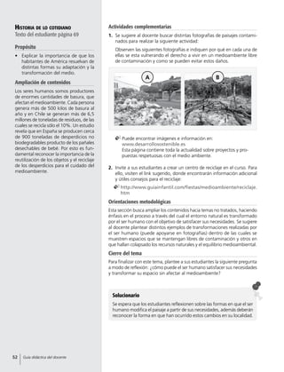 Historia de lo cotidiano
Texto del estudiante página 69
Propósito
•	 Explicar la importancia de que los
habitantes de América resuelvan de
distintas formas su adaptación y la
transformación del medio.
Ampliación de contenidos
Los seres humanos somos productores
de enormes cantidades de basura, que
afectan el medioambiente. Cada persona
genera más de 500 kilos de basura al
año y en Chile se generan más de 6,5
millones de toneladas de residuos, de las
cuales se recicla sólo el 10%. Un estudio
revela que en España se producen cerca
de 900 toneladas de desperdicios no
biodegradables producto de los pañales
desechables de bebé. Por esto es fun-
damental reconocer la importancia de la
reutilización de los objetos y el reciclaje
de los desperdicios para el cuidado del
medioambiente.
2.	 Invite a sus estudiantes a crear un centro de reciclaje en el curso. Para
ello, visiten el link sugerido, donde encontrarán información adicional
y útiles consejos para el reciclaje:
	http://www.guiainfantil.com/fiestas/medioambiente/reciclaje.
htm
Orientaciones metodológicas
Esta sección busca ampliar los contenidos hacia temas no tratados, haciendo
énfasis en el proceso a través del cual el entorno natural es transformado
por el ser humano con el objetivo de satisfacer sus necesidades. Se sugiere
al docente plantear distintos ejemplos de transformaciones realizadas por
el ser humano (puede apoyarse en fotografías) dentro de las cuales se
muestren espacios que se mantengan libres de contaminación y otros en
que hallan colapsado los recursos naturales y el equilibrio medioambiental.
Cierre del tema
Para finalizar con este tema, plantee a sus estudiantes la siguiente pregunta
a modo de reflexión: ¿cómo puede el ser humano satisfacer sus necesidades
y transformar su espacio sin afectar al medioambiente?
Solucionario
Se espera que los estudiantes reflexionen sobre las formas en que el ser
humano modifica el paisaje a partir de sus necesidades, además deberán
reconocer la forma en que han ocurrido estos cambios en su localidad.
	Puede encontrar imágenes e información en:
www.desarrollosostenible.es
Esta página contiene toda la actualidad sobre proyectos y pro-
puestas respetuosas con el medio ambiente.
A B
Actividades complementarias
1.	 Se sugiere al docente buscar distintas fotografías de paisajes contami-
nados para realizar la siguiente actividad:
	 Observen las siguientes fotografías e indiquen por qué en cada una de
ellas se esta vulnerando el derecho a vivir en un medioambiente libre
de contaminación y como se pueden evitar estos daños.
52 Guía didáctica del docente
 