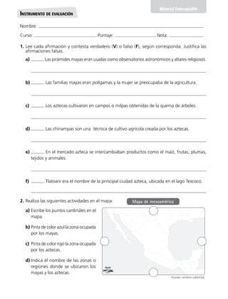 Nombre:
Curso: Puntaje: Nota:
Material Fotocopiable
Instrumento de evaluación
1.	Lee cada afirmación y contesta verdadero (V) o falso (F), según corresponda. Justifica las
afirmaciones falsas.
a)	 Las pirámides mayas eran usadas como observatorios astronómicos y altares religiosos.
b)	 Las familias mayas eran polígamas y la mujer se preocupaba de la agricultura.
c)	 Los aztecas cultivaron en campos o milpas obtenidas de la quema de árboles.
d)	 Las chinampas son una técnica de cultivo agrícola creada por los aztecas.
e)	 En el mercado azteca se intercambiaban productos como el maíz, frutas, plumas,
tejidos y animales.
f)	 Tlatoani era el nombre de la principal ciudad azteca, ubicada en el lago Texcoco.
2.	Realiza las siguientes actividades en el mapa:
a)	Escribe los puntos cardinales en el
mapa.
b)	Pinta de color azul la zona ocupada
por los mayas.
c)	Pinta de color rojo la zona ocupada
por los aztecas.
d)	Indica el nombre de las zonas o
regiones donde se ubicaron los
mayas y los aztecas.
Fuente: archivo editorial.
Mapa de mesoamérica
 