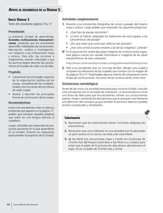 Inicio Unidad 3
Texto del estudiante páginas 76 y 77
Presentación
La presente Unidad de aprendizaje,
Grandes civilizaciones mesoameri-
canas, pretende que los estudiantes
desarrollen habilidades de comprensión,
descripción, análisis e investigación,
con respecto a las civilizaciones maya
y azteca. Para ello, las acciones a
implementar, estarán orientadas a que
los alumnos logren describir las caracte-
rísticas principales de cada una de ellas.
Propósito
•	 Caracterizar los principales aspectos
de la organización política de los
mayas, considerando las ciudades-
Estado y las funciones del rey (Ahau)
de cada ciudad.
•	 Ilustrar y describir las principales
formas de construcción de los mayas.
Recomendaciones
Invite a los estudiantes a leer en silencio
la leyenda que aparece en la página 77,
pídales que subrayen aquellas palabras
que estén en una lengua distinta al
castellano.
Luego, solicíteles que respondan las pre-
guntas pensando en lo que aprenderán
en la Unidad. Oriente sus respuestas
explicándoles el propósito de la Unidad.
Solucionario
1.	 Reconocen que los monumentos tenían funciones religiosas y/o
astronómicas.
2.	 Reconocen que una civilización es una sociedad que ha alcanzado
un gran avance en la ciencia, las artes y las costumbres.
3.	 a) Sac-Nicté era una princesa maya y Canek era el príncipe de
Chichén Itzá. b) Porque Canek llevó a Sac-Nicté a su ciudad y para
evitar que el padre de la princesa los descubriera abandonaron el
lugar. c) Las ciudades de Chichén Itzá y Uxmal.
Apoyo al desarrollo de la Unidad 3
Actividades complementarias
1.	 Muestre a sus estudiantes fotografías de ruinas y paisajes del Imperio
maya o azteca. Luego pídales que respondan las siguientes preguntas:
•	 ¿Qué tipo de paisaje reconocen?
•	 ¿Cómo se habrán adaptado los habitantes de esos lugares a las
características del paisaje?
•	 ¿Por qué creen que construían edificios tan grandes?
•	 ¿Han visto construcciones similares a las de las imágenes? ¿Dónde?
	En el siguiente link, podrá descargar imágenes de construcciones mayas,
está página cuenta con variada información e imágenes de las obras
arquitectónicas de esta civilización:
	http://www.caminandosinrumbo.com/guatemala/tikal/maya.htm
2.	 Pida a sus estudiantes que, en una hoja de bloc, dibujen una ciudad y
comparen los elementos de las ciudades que conocen con la imagen de
las páginas 76 y 77. Propóngales algunos criterios de comparación como
el tipo de construcciones, funciones de las construcciones, entre otros.
Orientaciones metodológicas
Antes de dar inicio a la actividad propuesta para iniciar la Unidad, consulte
a los estudiantes por el concepto de civilización. Le recomendamos iniciar
una lluvia de ideas para que los estudiantes activen sus conocimientos
previos. Puede ir anotando las descripciones que se acerquen más fielmente
a la definición del concepto ya que también le permitirá detectar posibles
errores conceptuales y remediarlos.
62 Guía didáctica del docente
 