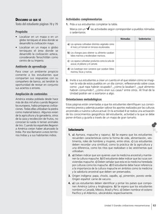 Descubro lo que sé
Texto del estudiante páginas 78 y 79
Propósito
•	 Localizar en un mapa o en un
globo terráqueo el área donde se
desarrolló la civilización maya.
•	 Localizar en un mapa o globo
terráqueo el área donde se
desarrolló la civilización azteca,
considerando Tenochtitlán como
centro de su Imperio.
Ambiente de aprendizaje
Para crear un ambiente propicio
comente a los estudiantes que
compartan sus respuestas con su
compañero de banco, así tendrán la
oportunidad de revisar en conjunto
sus aciertos o errores.
Ampliación de contenidos
América estaba poblada desde hace
más de dos mil años cuando llegaron
los europeos, había prósperas civiliza-
ciones. Todas ellas utilizaban la piedra
como material básico. Algunos vivían
de la agricultura y la ganadería, otros
de la caza y recolección de frutos, no
conocían la rueda ni tenían animales
de tiro. Cuando los españoles llegaron
a América creían haber alcanzado la
India. Por eso llamaron a esos territo-
rios Indias y a sus habitantes indios.
Solucionario
1.	 a) Aymara, mapuche y rapanui. b) Se espera que los estudiantes
recuerden características como la forma de vida, alimentación, ves-
timenta, roles de hombres y mujeres, entre otras. c) Los estudiantes
deben recordar una similitud, como la práctica de la agricultura y
una diferencia, como los ritos que realizaban o las vestimentas que
utilizaban.
2.	 a) Deben indicar que son quienes usan la medicina ancestral y mantie-
nen la cultura mapuche. b) El estudiante debe indicar que las rucas son
viviendas mapuche. c) Deben señalar que esta es la medicina heredada
por culturas como los mapuche. d) El estudiante debe hacer referencia
a la importancia de la cultura mapuche en ámbitos como la medicina
y la sabiduría ancestral que deben ser preservados.
3.	 Origen indígena: papa, choclo, zapallo, ají, pimentón, poroto verde.
Origen español: carne de vacuno.
4.	 a) Los estudiantes deben identificar y pintar los países que compo-
nen América Latina y Anglosajona. b) Se espera que los estudiantes
nombren a Canadá, México, Brasil y Perú. c) Deben nombrar el océano
Pacífico y el Atlántico, ubicándolos respectivamente.
Nómadas Sedentarios
a)	 Los aymaras cultivaban distintos vegetales como
el maíz y el tomate en terrazas escalonadas.
b)	Los changos para obtener su alimento cazaban
lobos marinos y recolectaban mariscos.
c)	 Los rapanui cultivaban productos como la caña de
azúcar, el plátano y el camote.
d)	 Los kawésqar eran canoeros que cazaban lobos
marinos, focas y nutrias.
2.	 Invite a sus estudiantes a crear un cuento en el que relaten cómo se imagi-
nan la vida de estos pueblos en un día común; reflexionando sobre cosas
como: ¿qué ropa habrán ocupado?, ¿cómo la lavaban?, ¿qué alimento
habrán consumido?, ¿cómo eran sus casas? entre otros. Al final de la
Unidad podrán ver si acertaron a algo.
Orientaciones metodológicas
Estas páginas están orientadas a que los estudiantes identifiquen sus conoci-
mientos previos y además puedan valorar los aportes realizados por las culturas
ancestrales a nuestra cultura actual. En la actividad 4 se realiza una activación
de los conocimientos geográficos del estudiante, actividad a la que se debe
poner énfasis y guiarla a través de un mapa de gran tamaño.
Actividades complementarias
1.	 Pida a sus estudiantes completar la tabla.
	 Marca con un las actividades según correspondan a pueblos nómadas
o sedentarios:
63Unidad 3 Grandes civilizaciones mesoamericanas
 