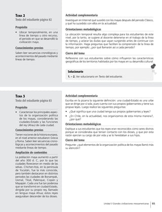 Tema 2
Texto del estudiante página 82
Propósito
•	 Ubicar temporalmente, en una
línea de tiempo u otro recurso,
el periodo en que se desarrolló la
civilización maya.
Conocimientos previos
Saben leer secuencias cronológicas y
acontecimientos del pasado mediante
líneas de tiempo.
Tema 3
Texto del estudiante página 83
Propósito
•	 Caracterizar los principales aspec-
tos de la organización política
de los mayas, considerando las
ciudades-Estado y las funciones
del rey (Ahau) de cada ciudad.
Conocimientos previos
Tienen nociones de la historia europea,
en el nivel anterior estudiaron Grecia
y Roma. Saben leer secuencias crono-
lógicas y acontecimientos del pasado
mediante líneas de tiempo.
Ampliación de contenidos
La población maya aumentó a partir
del año 300 d. C, por lo que las
ciudades florecieron en medio de las
selvas. Chichen-Itzá, en la península
de Yucatán, fue la más conocida,
pero también destacaron en distintos
periodos las ciudades de Bonampak,
Uxmal, Tikal, Palenque, Copán y
Mayapán. Cada una fue tan poderosa
que se transformó en ciudad-Estado,
dirigida por su propio rey, llamado
en lengua maya Ahua; estos reyes
aseguraban descender de los dioses.
Solucionario
1. – 2. Ver solucionario en Texto del estudiante.
Actividad complementaria
Investiguen en Internet qué sucedió con los mayas después del periodo Clásico,
y qué ha sucedido con ellos en la actualidad.
Orientaciones metodológicas
La ubicación temporal resulta algo compleja para los estudiantes de este
nivel, por la tanto, se sugiere al docente detenerse en el trabajo de la línea
de tiempo, y aclarar las dudas que vayan surgiendo antes de continuar con
la información. Haga preguntas que faciliten la comprensión de la línea de
tiempo, por ejemplo: ¿por qué llamarán así a cada periodo?
Cierre del tema
Reflexione con sus estudiantes sobre cómo influyeron las características
geográficas de los territorios habitados por los mayas en su desarrollo cultural.
Actividad complementaria
Escriba en la pizarra la siguiente definición: una ciudad-Estado es una urbe
que se dirige por sí sola, pues cuenta con sus propios gobernantes y tiene sus
propias leyes. Luego realice las siguientes preguntas:
•	 ¿Qué significa que una ciudad tenga sus propios gobernantes y leyes?
•	 ¿En Chile, en la actualidad, nos organizamos de esta misma manera?,
¿por qué?
Orientaciones metodológicas
Explique a sus estudiantes que los reyes eran reconocidos como seres divinos
porque se consideraba que tenían contacto con los dioses, y que por esta
razón ejercían su cargo de por vida y se lo heredaban a sus hijos.
Cierre del tema
Pregunte: ¿qué elementos de la organización política de los mayas llamó más
su atención?
65Unidad 3 Grandes civilizaciones mesoamericanas
 