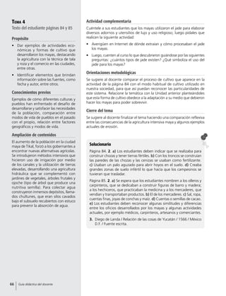 Tema 4
Texto del estudiante páginas 84 y 85
Propósito
•	 Dar ejemplos de actividades eco-
nómicas y formas de cultivo que
desarrollaron los mayas, destacando
la agricultura con la técnica de tala
y roza y el comercio en las ciudades,
entre otras.
•	 Identificar elementos que brindan
información sobre las fuentes, como
fecha y autor, entre otros.
Conocimientos previos
Ejemplos de cómo diferentes culturas y
pueblos han enfrentado el desafío de
desarrollarse y satisfacer las necesidades
de la población, comparación entre
modos de vida de pueblos en el pasado
con el propio, relación entre factores
geográficos y modos de vida.
Ampliación de contenidos
El aumento de la población en la ciudad
maya de Tikal, forzó a los gobernantes a
encontrar nuevas alternativas agrícolas.
Se introdujeron métodos intensivos que
hicieron uso de irrigación por medio
de los canales y la utilización de tierras
elevadas, desarrollando una agricultura
hidráulica que se complementó con
jardines de vegetales, árboles frutales y
ojoche (tipo de árbol que produce una
nutritiva semilla). Para colectar agua
construyeron inmensos depósitos, llama-
dos chultunes, que eran silos cavados
bajo el subsuelo recubiertos con estuco
para prevenir la absorción de agua.
Solucionario
Página 84. 2. a) Los estudiantes deben indicar que se realizaba para
construir chozas y tener tierras fértiles. b) Con los troncos se construían
las paredes de las chozas y las cenizas se usaban como fertilizante.
c) Usaban un palo aguzado para abrir hoyos en el suelo. d) Creaba
grandes zonas de suelo infértil lo que hacía que los campesinos se
tuvieran que trasladar.
Página 85. 2. a) Se espera que los estudiantes nombren a los olleros y
carpinteros, que se dedicaban a construir figuras de barro y madera;
a los hechiceros, que practicaban la medicina y a los mercaderes, que
vendían y transportaban productos. b) El de los mercaderes. c) Sal, ropa,
cuentas finas, joyas de conchas y maíz. d) Cuentas o semillas de cacao.
e) Los estudiantes deben reconocer algunas similitudes y diferencias
entre los oficios desarrollados por los mayas y algunas actividades
actuales, por ejemplo médicos, carpinteros, artesanos y comerciantes.
3.	 Diego de Landa / Relación de las cosas de Yucatán / 1566 / México
D.F. / Fuente escrita.
Actividad complementaria
Cuéntele a sus estudiantes que los mayas utilizaron el jade para elaborar
diversos adornos y utensilios de lujo y uso religioso; luego pídales que
realicen la siguiente actividad:
•	 Averigüen en Internet de dónde extraían y cómo procesaban el jade
los mayas.
•	 Luego, cuenten al curso lo que descubrieron guiándose por las siguientes
preguntas: ¿cuántos tipos de jade existen? ¿Qué simboliza el uso del
jade para los mayas?
Orientaciones metodológicas
Se sugiere al docente comparar el proceso de cultivo que aparece en la
actividad de la página 84 con el modo habitual de cultivo utilizado en
nuestra sociedad, para que así puedan reconocer las particularidades de
este sistema. Relacione la temática con la Unidad anterior planteándoles
que esta forma de cultivo obedece a la adaptación a su medio que debieron
hacer los mayas para poder sobrevivir.
Cierre del tema
Se sugiere al docente finalizar el tema haciendo una comparación reflexiva
entre las consecuencias de la agricultura intensiva maya y algunos ejemplos
actuales de erosión.
66 Guía didáctica del docente
 