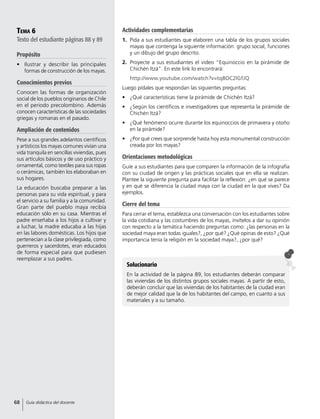 Tema 6
Texto del estudiante páginas 88 y 89
Propósito
•	 Ilustrar y describir las principales
formas de construcción de los mayas.
Conocimientos previos
Conocen las formas de organización
social de los pueblos originarios de Chile
en el periodo precolombino. Además
conocen características de las sociedades
griegas y romanas en el pasado.
Ampliación de contenidos
Pese a sus grandes adelantos científicos
y artísticos los mayas comunes vivían una
vida tranquila en sencillas viviendas, pues
sus artículos básicos y de uso práctico y
ornamental, como textiles para sus ropas
o cerámicas, también los elaboraban en
sus hogares.
La educación buscaba preparar a las
personas para su vida espiritual, y para
el servicio a su familia y a la comunidad.
Gran parte del pueblo maya recibía
educación sólo en su casa. Mientras el
padre enseñaba a los hijos a cultivar y
a luchar, la madre educaba a las hijas
en las labores domésticas. Los hijos que
pertenecían a la clase privilegiada, como
guerreros y sacerdotes, eran educados
de forma especial para que pudiesen
reemplazar a sus padres.
Solucionario
En la actividad de la página 89, los estudiantes deberán comparar
las viviendas de los distintos grupos sociales mayas. A partir de esto,
deberán concluir que las viviendas de los habitantes de la ciudad eran
de mejor calidad que la de los habitantes del campo, en cuanto a sus
materiales y a su tamaño.
Actividades complementarias
1.	 Pida a sus estudiantes que elaboren una tabla de los grupos sociales
mayas que contenga la siguiente información: grupo social, funciones
y un dibujo del grupo descrito.
2.	 Proyecte a sus estudiantes el video “Equinoccio en la pirámide de
Chichén Itzá”. En este link lo encontrará:
	 http://www.youtube.com/watch?v=tq8OC2lGfJQ
Luego pídales que respondan las siguientes preguntas:
•	 ¿Qué características tiene la pirámide de Chichén Itzá?
•	 ¿Según los científicos e investigadores que representa la pirámide de
Chichén Itzá?
•	 ¿Qué fenómeno ocurre durante los equinoccios de primavera y otoño
en la pirámide?
•	 ¿Por qué crees que sorprende hasta hoy esta monumental construcción
creada por los mayas?
Orientaciones metodológicas
Guíe a sus estudiantes para que comparen la información de la infografía
con su ciudad de origen y las prácticas sociales que en ella se realizan.
Plantee la siguiente pregunta para facilitar la reflexión: ¿en qué se parece
y en qué se diferencia la ciudad maya con la ciudad en la que vives? Da
ejemplos.
Cierre del tema
Para cerrar el tema, establezca una conversación con los estudiantes sobre
la vida cotidiana y las costumbres de los mayas, invítelos a dar su opinión
con respecto a la temática haciendo preguntas como: ¿las personas en la
sociedad maya eran todas iguales?, ¿por qué? ¿Qué opinas de esto? ¿Qué
importancia tenía la religión en la sociedad maya?, ¿por qué?
68 Guía didáctica del docente
 