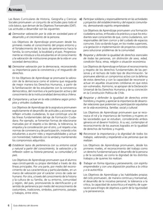Las Bases Curriculares de Historia, Geografía y Ciencias
Sociales promueven un conjunto de actitudes para todo el
ciclo básico, que derivan de los Objetivos Transversales (OAT).
Las actitudes a desarrollar son las siguientes:
a)	 Demostrar valoración por la vida en sociedad para el
desarrollo y el crecimiento de la persona.
	 Los Objetivos de Aprendizaje promueven desde los
primeres niveles el conocimiento del propio entorno y
el fortalecimiento de los lazos de pertenencia hacia la
familia, la comunidad, la localidad y el país. Progresiva-
mente se introduce a los estudiantes en el conocimiento
y la valoración de instituciones propias de la vida en una
sociedad democrática.
b)	 Demostrar valoración por la democracia, reconociendo
su importancia para la convivencia y el resguardo de
derechos.
	 En los Objetivos de Aprendizaje se promueve la valora-
ción de la democracia como el sistema que resguarda
de mejor manera los Derechos Humanos, a partir de
la familiarización de los estudiantes con la convivencia
democrática, del incentivo a la participación activa y del
conocimiento de la institucionalidad democrática chilena.
c)	 Comportarse y actuar en la vida cotidiana según princi-
pios y virtudes ciudadanas.
	 Los Objetivos de Aprendizaje de la asignatura promueven
explícitamente el desarrollo de actitudes y acciones que
reflejen virtudes ciudadanas, lo que constituye una de
las líneas fundamentales del eje de Formación Ciuda-
dana. Por ejemplo, se fomentan formas de relacionarse
marcadas por el respeto a los demás, la tolerancia, la
empatía y la consideración por el otro, y el respeto a las
normas de convivencia y de participación, instando a los
estudiantes a asumir roles y responsabilidades y actuar
con honestidad, hablando con la verdad y manteniendo
los compromisos adquiridos.
d)	 Establecer lazos de pertenencia con su entorno social
y natural a partir del conocimiento, la valoración y la
reflexión sobre su historia personal, su comunidad y el
país.
	 Los Objetivos de Aprendizaje promueven que el alumno
vaya construyendo su propia identidad a través de dos
líneas principales. Por una parte, por medio del recono-
cimiento de sus características y particularidades, en un
marco de valoración por el carácter único de cada ser
humano. Por otra, a través del conocimiento de la historia
y la cultura de su familia, de su entorno, comunidad
y región, del país, promoviendo la identificación y el
sentido de pertenencia por medio del reconocimiento de
costumbres, tradiciones, símbolos, patrimonio, paisajes
y trabajos, entre otros.
e)	 Participar solidaria y responsablemente en las actividades
y proyectos del establecimiento y del espacio comunita-
rio, demostrando espíritu emprendedor.
	 Los Objetivos de Aprendizaje promueven una formación
ciudadana activa, enfocada a la práctica y a que los estu-
diantes sean conscientes de que, como ciudadanos, son
responsables del bien común y del cuidado de espacios
comunes. Esto va dando lugar, en los niveles superiores,
a la gestación e implementación de proyectos concretos
para solucionar problemas de la comunidad.
f)	 Respetar y defender la igualdad de derechos esenciales
de todas las personas, sin distinción de sexo, edad,
condición física, etnia, religión o situación económica.
	 Los Objetivos de Aprendizaje enfatizan el reconocimiento
y respeto de los derechos fundamentales de las per-
sonas y el rechazo de todo tipo de discriminación. Se
promueve además un compromiso activo con la defensa
de estos derechos y con la capacidad de reconocer y
actuar en aquellas situaciones cotidianas en que estos
son vulnerados. Asimismo, se apropian de la Declaración
Universal de los Derechos Humanos y de su concreción
en la Constitución Política de Chile.
g)	 Respetar y defender la igualdad de derechos entre
hombres y mujeres y apreciar la importancia de desarro-
llar relaciones que potencien su participación equitativa
en la vida económica, familiar, social y cultural.
	 Los Objetivos de Aprendizaje promueven que se reco-
nozca el rol y la importancia de hombres y mujeres en
las sociedades que se estudian, considerando ambos
géneros en el devenir histórico. A su vez, contemplan el
reconocimiento de los avances logrados en la igualdad
de derechos de hombres y mujeres.
h)	 Reconocer la importancia y la dignidad de todos los
trabajos, valorando y respetando a las personas que las
realizan.
	 Los Objetivos de Aprendizaje promueven, desde los
primeres niveles, el reconocimiento del trabajo como
un derecho fundamental para el desarrollo de la persona
y de la sociedad, así como la dignidad de los distintos
trabajos y de quienes los realizan.
i)	 Trabajar en forma rigurosa y perseverante, con espíritu
emprendedor y con una disposición positiva a la crítica
y a la autocrítica.
	 Los Objetivos de Aprendizaje y las habilidades propias
del ciclo promueven, de manera continua y transversal,
el desarrollo de la iniciativa personal, la tolerancia a la
crítica, la capacidad de autocrítica y el espíritu de supe-
ración para el logro de objetivos a partir de la rigurosidad
y la perseverancia.
Actitudes
6
Guía didáctica del docente6
 