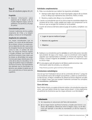 Tema 7
Texto del estudiante páginas 90 y 91
Propósito
•	 Obtener información sobre
aspectos de la religión y de los
rituales religiosos mayas, como el
politeísmo, los sacrificios y el juego
de pelota.
Conocimientos previos
Conocen tradiciones de los pueblos
originarios de Chile; y la religión
griega y romana en la Antigüedad.
Ampliación de contenidos
Los mayas consideraban que no
podían ir en contra de las decisiones
de sus dioses, incluso si su propia exis-
tencia dependía de ello, pues estos
les otorgaban favores tan importantes
como la vida. A cambio de este
don, los mayas les ofrecían regalos
y rituales similares, que incluían los
sacrificios humanos, pues creían que
los dioses se alimentaban de sangre
humana para seguir dando paso a los
ciclos de la vida y la naturaleza. En el
juego de la pelota maya se realizaban
sacrificios humanos, hay historiadores
que plantean que se sacrificaba a la
persona que pasaba la pelota por el
arco, pues esto era un honor para los
jugadores.
Solucionario
1.	 Ver respuestas en solucionario del Texto del estudiante.
2.	 a) Los mayas hacían sacrificios humanos y rituales para honrar a sus
dioses. b) Establecen diferencias entre la religión maya y la de ellos,
como por ejemplo: la de ellos es monoteísta y la de los mayas es
politeísta.
•	 Lugar en que se realiza el juego:
•	 Número de jugadores:
•	 Objetivo:
4.	 Explique a sus estudiantes que los cenotes son profundos pozos naturales
que proveían de agua a los mayas, y que se constituían como lugares
sagrados que representaban la entrada al inframundo espiritual. Para
finalizar, muestre imágenes de cenotes y comenten su importancia para
la cultura maya.
	En esta página web del gobierno de México podrá encontrar más
información sobre los cenotes y su utilización.
	 http://www.yucatan.gob.mx/menu/?id=cenotes
Orientaciones metodológicas
Una vez que han finalizado la lectura de los contenidos del tema 7, pregunte
a los estudiantes acerca de la religión que profesan, y sobre sus características.
La idea de esto, es llegar a establecer las diferencias de las religiones actuales
con la religión maya, para que puedan finalmente contrastar los conceptos
de monoteísmo y politeísmo.
Cierre del tema
Para finalizar el tema, se sugiere al docente realizar a los estudiantes preguntas
como: ¿por qué habrán tenido los mayas tantos dioses? ¿Cómo explicamos
actualmente los fenómenos que los mayas atribuían a sus divinidades?
Actividades complementarias
1.	 Pida a sus estudiantes que realicen las siguientes actividades:
•	 Averigua sobre algún tipo de ritual maya ligado a alguno de sus dioses
y haz un dibujo que represente esta ceremonia. Pónle un título.
•	 Muestra y explica este dibujo a tus compañeros.
2.	 Cuente a sus estudiantes que en la cultura maya los sacerdotes elegían los
nombres de los niños. Luego, pídales que hagan una comparación con la
forma en que se escogen los nombres en la actualidad.
3.	 A partir de la lectura del texto sobre el juego de la pelota, completan una
ficha.
69Unidad 3 Grandes civilizaciones mesoamericanas
 
