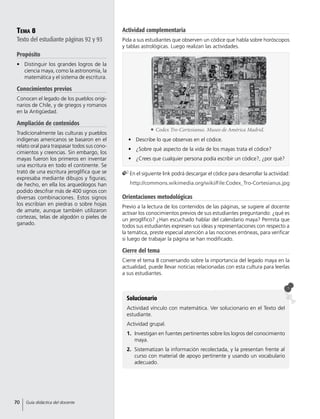 Tema 8
Texto del estudiante páginas 92 y 93
Propósito
•	 Distinguir los grandes logros de la
ciencia maya, como la astronomía, la
matemática y el sistema de escritura.
Conocimientos previos
Conocen el legado de los pueblos origi-
narios de Chile, y de griegos y romanos
en la Antigüedad.
Ampliación de contenidos
Tradicionalmente las culturas y pueblos
indígenas americanos se basaron en el
relato oral para traspasar todos sus cono-
cimientos y creencias. Sin embargo, los
mayas fueron los primeros en inventar
una escritura en todo el continente. Se
trató de una escritura jeroglífica que se
expresaba mediante dibujos y figuras;
de hecho, en ella los arqueólogos han
podido descifrar más de 400 signos con
diversas combinaciones. Estos signos
los escribían en piedras o sobre hojas
de amate, aunque también utilizaron
cortezas, telas de algodón o pieles de
ganado.
Solucionario
Actividad vínculo con matemática. Ver solucionario en el Texto del
estudiante.
Actividad grupal.
1.	 Investigan en fuentes pertinentes sobre los logros del conocimiento
maya.
2.	 Sistematizan la información recolectada, y la presentan frente al
curso con material de apoyo pertinente y usando un vocabulario
adecuado.
•	 Describe lo que observas en el códice.
•	 ¿Sobre qué aspecto de la vida de los mayas trata el códice?
•	 ¿Crees que cualquier persona podía escribir un códice?, ¿por qué?
	En el siguiente link podrá descargar el códice para desarrollar la actividad:
	http://commons.wikimedia.org/wiki/File:Codex_Tro-Cortesianus.jpg
	 Codex Tro-Cortesianus. Museo de América Madrid.
Actividad complementaria
Pida a sus estudiantes que observen un códice que habla sobre horóscopos
y tablas astrológicas. Luego realizan las actividades.
Orientaciones metodológicas
Previo a la lectura de los contenidos de las páginas, se sugiere al docente
activar los conocimientos previos de sus estudiantes preguntando: ¿qué es
un jeroglífico? ¿Han escuchado hablar del calendario maya? Permita que
todos sus estudiantes expresen sus ideas y representaciones con respecto a
la temática, preste especial atención a las nociones erróneas, para verificar
si luego de trabajar la página se han modificado.
Cierre del tema
Cierre el tema 8 conversando sobre la importancia del legado maya en la
actualidad, puede llevar noticias relacionadas con esta cultura para leerlas
a sus estudiantes.
70 Guía didáctica del docente
 
