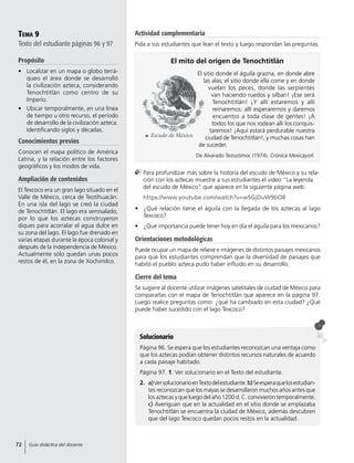 Tema 9
Texto del estudiante páginas 96 y 97
Propósito
•	 Localizar en un mapa o globo terrá-
queo el área donde se desarrolló
la civilización azteca, considerando
Tenochtitlán como centro de su
Imperio.
•	 Ubicar temporalmente, en una línea
de tiempo u otro recurso, el periodo
de desarrollo de la civilización azteca.
Identificando siglos y décadas.
Conocimientos previos
Conocen el mapa político de América
Latina, y la relación entre los factores
geográficos y los modos de vida.
Ampliación de contenidos
El Texcoco era un gran lago situado en el
Valle de México, cerca de Teotihuacán.
En una isla del lago se creó la ciudad
de Tenochtitlán. El lago era semisalado,
por lo que los aztecas construyeron
diques para acorralar el agua dulce en
su zona del lago. El lago fue drenado en
varias etapas durante la época colonial y
después de la independencia de México.
Actualmente sólo quedan unas pocos
restos de él, en la zona de Xochimilco.
Solucionario
Página 96. Se espera que los estudiantes reconozcan una ventaja como
que los aztecas podían obtener distintos recursos naturales de acuerdo
a cada paisaje habitado.
Página 97. 1. Ver solucionario en el Texto del estudiante.
2.	 a)VersolucionarioenTextodelestudiante.b)Seesperaquelosestudian-
tes reconozcan que los mayas se desarrollaron muchos años antes que
los aztecas y que luego del año 1200 d. C. convivieron temporalmente.
c) Averiguan que en la actualidad en el sitio donde se emplazaba
Tenochtitlán se encuentra la ciudad de México, además descubren
que del lago Texcoco quedan pocos restos en la actualidad.
Actividad complementaria
Pida a sus estudiantes que lean el texto y luego respondan las preguntas.
	Para profundizar más sobre la historia del escudo de México y su rela-
ción con los aztecas muestre a sus estudiantes el video “La leyenda
del escudo de México” que aparece en la siguiente página web:
	 https://www.youtube.com/watch?v=wSGjDuW9bO8
•	 ¿Qué relación tiene el águila con la llegada de los aztecas al lago
Texcoco?
•	 ¿Qué importancia puede tener hoy en día el águila para los mexicanos?
Orientaciones metodológicas
Puede ocupar un mapa de relieve e imágenes de distintos paisajes mexicanos
para que los estudiantes comprendan que la diversidad de paisajes que
habitó el pueblo azteca pudo haber influido en su desarrollo.
Cierre del tema
Se sugiere al docente utilizar imágenes satelitales de ciudad de México para
compararlas con el mapa de Tenochtitlán que aparece en la página 97.
Luego realice preguntas como: ¿qué ha cambiado en esta ciudad? ¿Qué
puede haber sucedido con el lago Texcoco?
	 Escudo de México.
El mito del origen de Tenochtitlán
El sitio donde el águila grazna, en donde abre
las alas; el sitio donde ella come y en donde
vuelan los peces, donde las serpientes
van haciendo ruedos y silban! ¡Ese será
Tenochtitlán! ¡Y allí estaremos y allí
reinaremos: allí esperaremos y daremos
encuentro a toda clase de gentes! ¡A
todos los que nos rodean allí los conquis-
taremos! ¡Aquí estará perdurable nuestra
ciudad de Tenochtitlán!, y muchas cosas han
de suceder.
De Alvarado Tezozómoc (1974). Crónica Mexicáyotl.
72 Guía didáctica del docente
 