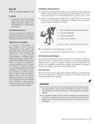 Tema 10
Texto del estudiante páginas 98 y 99
Propósito
•	 Caracterizar algunos elementos
importantes de la organización
política del Imperio azteca, como
el rol del ejército y el del Tlatoani
(emperador).
Conocimientos previos
Conocen la organización política de
los pueblos originarios de Chile; la de
griegos y romanos en la Antigüedad; y
la organización política de los mayas.
Ampliación de contenidos
Los aztecas se expandieron en
poco tiempo a otros territorios
conformando un gran imperio. Esto
significaba pelear con otros pueblos
indígenas que vivían alrededor del
lago Texoco, a los que vencieron
imponiéndoles su fidelidad como
pueblos dominados y obligándoles a
pagar tributos. Mediante este proceso
bélico, se impuso la esclavitud a
muchos pueblos vecinos y el Imperio
se enriqueció. En general, la guerra
era una actividad común en el mundo
prehispánico y los aztecas la practi-
caron dándole un sentido especial,
pues no sólo era para conseguir o
defender tierras, sino que también
estaba relacionada con la religión.
Un caso especial eran las llamadas
guerras floridas, un tipo de guerras
rituales que se hacía en tiempo de paz
o cuando había grandes sequías.
Solucionario
2.	 a) – d) Ver solucionario en Texto del estudiante. e) Comparan la elec-
ción del emperador azteca con la del Presidente de Chile y concluyen
que la diferencia es que el Presidente en Chile es elegido por votación
popular.
3.	 Los estudiantes deben inferir a partir de la observación del códice que
el maestro es aquel que está sentado, pues de él sale el símbolo de la
palabra; por su parte el discípulo es aquel que está de pie escuchando
al maestro.
	En el siguiente link podrá descargar la imagen:
	 http://commons.wikimedia.org/wiki/File:Jaguar_warrior.jpg
•	 ¿Qué actividades realizaba este personaje?
•	 ¿A quién representa?
•	 ¿Cómo está vestido?
•	 ¿Cómo son sus armas?
Orientaciones metodológicas
Para facilitar la comprensión de los contenidos de este tema, se sugiere al
docente activar los conocimientos previos de sus estudiantes realizando
preguntas como: ¿qué es un imperio? ¿Quiénes son los emperadores? Una
vez que han finalizado la actividad de la página 99 ayúdelos a comparar la
forma en que elegían a su líder los aztecas y los mayas.
Cierre del tema
Para cerrar el tema de la organización política pregunte: ¿qué diferencias
hay entre la organización política de los aztecas y la de Chile actual? ¿Qué
semejanzas existen? Den ejemplos.
	 Guerrero azteca, códice de Mendoza, siglo XVI.
Actividades complementarias
1.	 Observe la siguiente galería de fotos con sus estudiantes y lean las descrip-
ciones en conjunto para conocer más sobre la cultura azteca, http://www.
nationalgeographic.com.es/2010/10/28/aztecas_guerra_poder_2.html
2.	 Facilite a sus estudiantes la imagen de un códice (libros o documentos
manuscritos o de imágenes realizados por indígenas como los aztecas),
para que realicen la siguiente actividad:
73Unidad 3 Grandes civilizaciones mesoamericanas
 