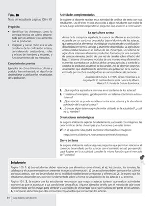 La agricultura azteca
Antes de la conquista española, la cuenca de México se encontraba
ocupada por un conjunto de pueblos bajo el dominio de los aztecas,
que compartía los elementos tecnológicos y culturales de una civilización
desarrollada en torno a un lago y altamente desarrollada. La agricultura
azteca estaba basada en el cultivo de las chinampas, un sistema de
agricultura intensiva altamente productivo formado por una sucesión
de campos elevados dentro de una red de canales sobre el lecho del
lago. El sistema chinampero reciclaba de una manera muy eficiente los
nutrientes acarreados por las lluvias de los campos agrícolas, a través de la
cosecha de productos acuáticos de los canales. Así, se obtenían cosechas
abundantes que abastecían de alimentos a la población de la cuenca,
estimada por muchos investigadores en varios millones de personas.
Adaptado de Ezcurra, E. (1995) De las chinampas a la
megalópolis: El medioambiente en la cuenca de México.
México D.F.: Fondo de Cultura Económica.
Tema 10
Texto del estudiante páginas 100 y 101
Propósito
•	 Identificar las chinampas como la
principal técnica de cultivo desarro-
llada por los aztecas y los alimentos
que se producían.
•	 Imaginar y narrar cómo era la vida
cotidiana de la civilización azteca,
considerando costumbres, roles
y oficios de hombres y mujeres, y
funcionamientos de los mercados.
Conocimientos previos
Ejemplos de cómo diferentes culturas y
pueblos han enfrentado el desafío de
desarrollarse y satisfacer las necesidades
de la población.
Solucionario
Página 100. 1. a) Los estudiantes deben reconocer que alimentos como el maíz, el ají, los porotos, los tomates, las
calabazas y el cacao se encuentran presentes en nuestra alimentación. b) Los estudiantes deben comparar los cultivos
agrícolas aztecas, con los desarrollados en su localidad estableciendo semejanzas y diferencias. 2.  Se espera que los
estudiantes desarrollen una opinión fundamentada sobre la forma de adaptación de los aztecas a su entorno.
Página 101. 2. Se espera que los estudiantes reconozcan que mayas y aztecas tuvieron que realizar actividades
económicas que se adaptaran a sus condiciones geográficas. Algunos ejemplos de ello son: el método de tala y roza
implementado por los mayas para sembrar y la creación de chinampas para hacer cultivos por parte de los aztecas.
3.  Comparan alimentos que ellos consumen con aquellos que consumían los aztecas.
Actividades complementarias
Se sugiere al docente realizar esta actividad de análisis de texto con sus
estudiantes. Lea el texto en voz alta o pida a algún estudiante que realice la
lectura, luego solicíteles responder las preguntas que aparecen a continuación:
1.	 ¿Qué significa agricultura intensiva en el contexto de los aztecas?
2.	 El sistema chinampero, ¿podía permitir un sistema económico autosu-
ficiente?
3.	 ¿Qué relación se puede establecer entre este sistema y la abundante
población de la capital azteca?
4.	 ¿Conoces algún sistema agrícola similar utilizado en la actualidad?, ¿cuál
es su nombre?
Orientaciones metodológicas
Se sugiere al docente explicar detalladamente y apoyado con imágenes, las
características de las chinampas y las funciones que estas tenían.
	En el siguiente sitio podrá encontrar información e imágenes:
	 http://www.slideshare.net/camposramirez/chinampas
Cierre del tema
Se sugiere al docente realizar algunas preguntas que permitan relacionar el
comercio desarrollado por los aztecas con el comercio actual; por ejemplo:
¿qué lugares en la actualidad cumplen la misma función que el mercado
de Tlatelolco?
74 Guía didáctica del docente
 