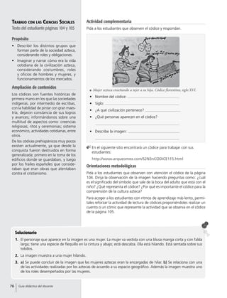 Solucionario
1.	 El personaje que aparece en la imagen es una mujer. La mujer va vestida con una blusa manga corta y con falda
larga; tiene una especie de flequillo en la cintura y abajo; está descalza. Ella está hilando. Está sentada sobre sus
tobillos.
2.	 La imagen muestra a una mujer hilando.
3.	 a) Se puede concluir de la imagen que las mujeres aztecas eran la encargadas de hilar. b) Se relaciona con una
de las actividades realizadas por los aztecas de acuerdo a su espacio geográfico. Además la imagen muestra uno
de los roles desempeñados por las mujeres.
Trabajo con las Ciencias Sociales
Texto del estudiante páginas 104 y 105
Propósito
•	 Describir los distintos grupos que
forman parte de la sociedad azteca,
considerando roles y obligaciones.
•	 Imaginar y narrar cómo era la vida
cotidiana de la civilización azteca,
considerando costumbres, roles
y oficios de hombres y mujeres, y
funcionamientos de los mercados.
Ampliación de contenidos
Los códices son fuentes históricas de
primera mano en los que las sociedades
indígenas, por intermedio de escribas,
con la habilidad de pintar con gran maes-
tría, dejaron constancia de sus logros
y avances; informándonos sobre una
multitud de aspectos como: creencias
religiosas; ritos y ceremonias; sistema
económico, actividades cotidianas, entre
otros.
De los códices prehispánicos muy pocos
existen actualmente, ya que desde la
conquista fueron destruidos en forma
generalizada; primero en la toma de los
edificios donde se guardaban, y luego
por los frailes españoles que conside-
raban que eran obras que atentaban
contra el cristianismo.
Orientaciones metodológicas
Pida a los estudiantes que observen con atención el códice de la página
104. Dirija la observación de la imagen haciendo preguntas como: ¿cuál
es el significado del símbolo que sale de la boca del adulto que está con el
niño? ¿Qué representa el códice? ¿Por qué es importante el códice para la
comprensión de la cultura azteca?
Para acoger a los estudiantes con ritmos de aprendizaje más lento, permí-
tales reforzar la actividad de lectura de códices proponiéndoles realizar un
cuento o un cómic que represente la actividad que se observa en el códice
de la página 105.
•	 Nombre del códice:
•	 Siglo:
•	 ¿A qué civilización pertenece?
•	 ¿Qué personas aparecen en el códice?
•	 Describe la imagen:
	En el siguiente sitio encontrará un códice para trabajar con sus
estudiantes:
	http://www.arqueomex.com/S2N3nCODICE115.html
	 Mujer azteca enseñando a tejer a su hija. Códice florentino, siglo XVI.
Actividad complementaria
Pida a los estudiantes que observen el códice y respondan.
76 Guía didáctica del docente
 