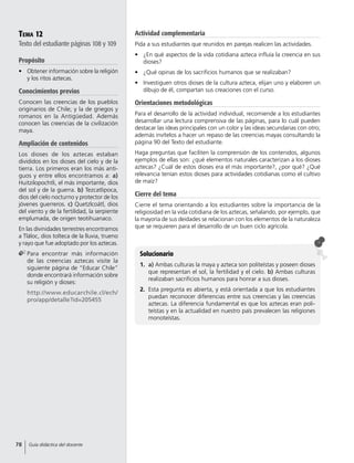 Tema 12
Texto del estudiante páginas 108 y 109
Propósito
•	 Obtener información sobre la religión
y los ritos aztecas.
Conocimientos previos
Conocen las creencias de los pueblos
originarios de Chile; y la de griegos y
romanos en la Antigüedad. Además
conocen las creencias de la civilización
maya.
Ampliación de contenidos
Los dioses de los aztecas estaban
divididos en los dioses del cielo y de la
tierra. Los primeros eran los más anti-
guos y entre ellos encontramos a: a)
Huitzilopochtli, el más importante, dios
del sol y de la guerra. b) Tezcatlipoca,
dios del cielo nocturno y protector de los
jóvenes guerreros. c) Quetzlcoátl, dios
del viento y de la fertilidad, la serpiente
emplumada, de origen teotihuanaco.
En las divinidades terrestres encontramos
a Tláloc, dios tolteca de la lluvia, trueno
y rayo que fue adoptado por los aztecas.
	Para encontrar más información
de las creencias aztecas visite la
siguiente página de “Educar Chile”
donde encontrará información sobre
su religión y dioses:
	http://www.educarchile.cl/ech/
pro/app/detalle?id=205455
Solucionario
1.	 a) Ambas culturas la maya y azteca son politeístas y poseen dioses
que representan el sol, la fertilidad y el cielo. b) Ambas culturas
realizaban sacrificios humanos para honrar a sus dioses.
2.	 Esta pregunta es abierta, y está orientada a que los estudiantes
puedan reconocer diferencias entre sus creencias y las creencias
aztecas. La diferencia fundamental es que los aztecas eran poli-
teístas y en la actualidad en nuestro país prevalecen las religiones
monoteístas.
Actividad complementaria
Pida a sus estudiantes que reunidos en parejas realicen las actividades.
•	 ¿En qué aspectos de la vida cotidiana azteca influía la creencia en sus
dioses?
•	 ¿Qué opinas de los sacrificios humanos que se realizaban?
•	 Investiguen otros dioses de la cultura azteca, elijan uno y elaboren un
dibujo de él, compartan sus creaciones con el curso.
Orientaciones metodológicas
Para el desarrollo de la actividad individual, recomiende a los estudiantes
desarrollar una lectura comprensiva de las páginas, para lo cuál pueden
destacar las ideas principales con un color y las ideas secundarias con otro;
además invítelos a hacer un repaso de las creencias mayas consultando la
página 90 del Texto del estudiante.
Haga preguntas que faciliten la comprensión de los contenidos, algunos
ejemplos de ellas son: ¿qué elementos naturales caracterizan a los dioses
aztecas? ¿Cuál de estos dioses era el más importante?, ¿por qué? ¿Qué
relevancia tenían estos dioses para actividades cotidianas como el cultivo
de maíz?
Cierre del tema
Cierre el tema orientando a los estudiantes sobre la importancia de la
religiosidad en la vida cotidiana de los aztecas, señalando, por ejemplo, que
la mayoría de sus deidades se relacionan con los elementos de la naturaleza
que se requieren para el desarrollo de un buen ciclo agrícola.
78 Guía didáctica del docente
 