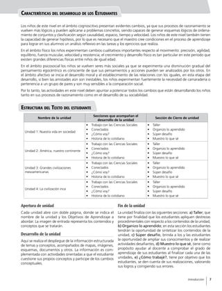 Nombre de la unidad
Secciones que acompañan el
desarrollo de la unidad
Sección de Cierre de unidad
Unidad 1: Nuestra vida en sociedad
•	 Trabajo con las Ciencias Sociales
•	 Conectados
•	 ¿Cómo voy?
•	 Historia de lo cotidiano
•	 Taller
•	 Organizo lo aprendido
•	 Súper desafío
•	 Muestro lo que sé
Unidad 2: América, nuestro continente
•	 Trabajo con las Ciencias Sociales
•	 Conectados
•	 ¿Cómo voy?
•	 Historia de lo cotidiano
•	 Taller
•	 Organizo lo aprendido
•	 Súper desafío
•	 Muestro lo que sé
Unidad 3: Grandes civilizaciones
mesoamericanas
•	 Trabajo con las Ciencias Sociales
•	 Conectados
•	 ¿Cómo voy?
•	 Historia de lo cotidiano
•	 Taller
•	 Organizo lo aprendido
•	 Súper desafío
•	 Muestro lo que sé
Unidad 4: La civilización inca
•	 Trabajo con las Ciencias Sociales
•	 Conectados
•	 ¿Cómo voy?
•	 Historia de lo cotidiano
•	 Taller
•	 Organizo lo aprendido
•	 Súper desafío
•	 Muestro lo que sé
Apertura de unidad
Cada unidad abre con doble página, donde se indica el
nombre de la unidad y los Objetivos de Aprendizaje a
abordar. La imagen de entrada representa los contenidos y
conceptos que se tratarán.
Desarrollo de la unidad
Aquí se realiza el despliegue de la información estructurada
de temas y conceptos, acompañados de mapas, imágenes,
esquemas, documentos y otros. La información es com-
plementada con actividades orientadas a que el estudiante
cuestione sus propios conceptos y participe de los cambios
conceptuales.
Fin de la unidad
La unidad finaliza con las siguientes secciones: a) Taller; que
tiene por finalidad que los estudiantes apliquen destrezas
procedimentales con respecto a los contenidos de la unidad,
b) Organizo lo aprendido; en esta sección los estudiantes
tendrán la oportunidad de sintetizar los contenidos de la
unidad, c) Súper desafío, brinda a los y las estudiantes
la oportunidad de ampliar sus conocimientos y de realizar
actividades desafiantes, d) Muestro lo que sé, tiene como
propósito ayudar al docente a comprobar el grado de
aprendizaje de sus estudiantes al finalizar cada una de las
unidades, e) ¿Cómo trabajé?, tiene por objetivo que los
estudiantes, se den cuenta de sus realizaciones, valorando
sus logros y corrigiendo sus errores.
Características del desarrollo de los Estudiantes
Estructura del Texto del estudiante
Los niños de este nivel en el ámbito cognoscitivo presentan evidentes cambios, ya que sus procesos de razonamiento se
vuelven más lógicos y pueden aplicarse a problemas concretos, siendo capaces de generar esquemas lógicos de ordena-
miento de conjuntos y clasificación según causalidad, espacio, tiempo y velocidad. Los niños de este nivel también tienen
la capacidad de generar hipótesis, por lo que es necesario que el maestro cree condiciones en el proceso de aprendizaje
para lograr en sus alumnos un análisis reflexivo en las tareas y los ejercicios que realiza.
En el ámbito físico los niños experimentan cambios cualitativos importantes respecto al movimiento: precisión, agilidad,
equilibrio, fuerza muscular, velocidad y resistencia; el crecimiento y desarrollo físico es tan particular en este período que
existen grandes diferencias físicas entre niños de igual edad.
En el ámbito psicosocial los niños se vuelven seres más sociales ya que se experimenta una disminución gradual del
pensamiento egocéntrico es consciente de que sus pensamientos y acciones pueden ser analizados por los otros. En
el ámbito afectivo se inicia el desarrollo moral y el establecimiento de las relaciones con los iguales, en esta etapa del
desarrollo, si bien las amistades aún son inestables, los niños experimentan fuertemente la necesidad de camaradería o
pertenencia a un grupo de pares y son muy sensibles a la comparación social.
Por lo tanto, las actividades en este nivel deben apuntar a potenciar todos los cambios que están desarrollando los niños
tanto en sus procesos de razonamiento como en el desarrollo de su sociabilidad.
Introducción
7
7
 