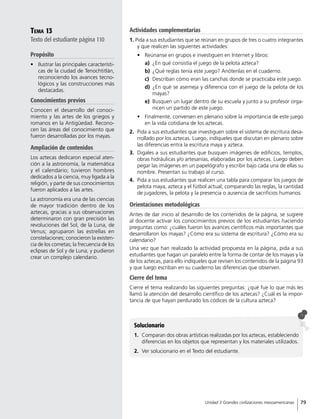 Tema 13
Texto del estudiante página 110
Propósito
•	 Ilustrar las principales característi-
cas de la ciudad de Tenochtitlán,
reconociendo los avances tecno-
lógicos y las construcciones más
destacadas.
Conocimientos previos
Conocen el desarrollo del conoci-
miento y las artes de los griegos y
romanos en la Antigüedad. Recono-
cen las áreas del conocimiento que
fueron desarrolladas por los mayas.
Ampliación de contenidos
Los aztecas dedicaron especial aten-
ción a la astronomía, la matemática
y el calendario; tuvieron hombres
dedicados a la ciencia, muy ligada a la
religión, y parte de sus conocimientos
fueron aplicados a las artes.
La astronomía era una de las ciencias
de mayor tradición dentro de los
aztecas, gracias a sus observaciones
determinaron con gran precisión las
revoluciones del Sol, de la Luna, de
Venus; agruparon las estrellas en
constelaciones; conocieron la existen-
cia de los cometas; la frecuencia de los
eclipses de Sol y de Luna; y pudieron
crear un complejo calendario.
Solucionario
1.	 Comparan dos obras artísticas realizadas por los aztecas, estableciendo
diferencias en los objetos que representan y los materiales utilizados.
2.	 Ver solucionario en el Texto del estudiante.
Actividades complementarias
1. Pida a sus estudiantes que se reúnan en grupos de tres o cuatro integrantes
y que realicen las siguientes actividades:
•	 Reúnanse en grupos e investiguen en Internet y libros:
a)	 ¿En qué consistía el juego de la pelota azteca?
b)	 ¿Qué reglas tenía este juego? Anótenlas en el cuaderno.
c)	 Describan cómo eran las canchas donde se practicaba este juego.
d)	 ¿En qué se asemeja y diferencia con el juego de la pelota de los
mayas?
e)	 Busquen un lugar dentro de su escuela y junto a su profesor orga-
nicen un partido de este juego.
•	 Finalmente, conversen en plenario sobre la importancia de este juego
en la vida cotidiana de los aztecas.
2.	 Pida a sus estudiantes que investiguen sobre el sistema de escritura desa-
rrollado por los aztecas. Luego, indíqueles que discutan en plenario sobre
las diferencias entra la escritura maya y azteca.
3.	 Digales a sus estudiantes que busquen imágenes de edificios, templos,
obras hidráulicas y/o artesanías, elaboradas por los aztecas. Luego deben
pegar las imágenes en un papelógrafo y escribir bajo cada una de ellas su
nombre. Presentan su trabajo al curso.
4.	 Pida a sus estudiantes que realicen una tabla para comparar los juegos de
pelota maya, azteca y el fútbol actual; comparando las reglas, la cantidad
de jugadores, la pelota y la presencia o ausencia de sacrificios humanos.
Orientaciones metodológicas
Antes de dar inicio al desarrollo de los contenidos de la página, se sugiere
al docente activar los conocimientos previos de los estudiantes haciendo
preguntas como: ¿cuáles fueron los avances científicos más importantes que
desarrollaron los mayas? ¿Cómo era su sistema de escritura? ¿Cómo era su
calendario?
Una vez que han realizado la actividad propuesta en la página, pida a sus
estudiantes que hagan un paralelo entre la forma de contar de los mayas y la
de los aztecas, para ello indíqueles que revisen los contenidos de la página 93
y que luego escriban en su cuaderno las diferencias que observen.
Cierre del tema
Cierre el tema realizando las siguientes preguntas: ¿qué fue lo que más les
llamó la atención del desarrollo científico de los aztecas? ¿Cuál es la impor-
tancia de que hayan perdurado los códices de la cultura azteca?
79Unidad 3 Grandes civilizaciones mesoamericanas
 