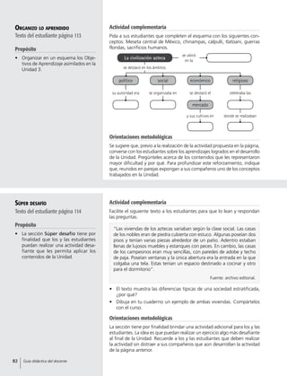 político
su autoridad era
social
se organizaba en
económico
mercado
se destacó el
y sus cultivos en
religioso
celebraba las
donde se realizaban
Organizo lo aprendido
Texto del estudiante página 113
Propósito
•	 Organizar en un esquema los Obje-
tivos de Aprendizaje asimilados en la
Unidad 3.
Orientaciones metodológicas
Se sugiere que, previo a la realización de la actividad propuesta en la página,
converse con los estudiantes sobre los aprendizajes logrados en el desarrollo
de la Unidad. Pregúnteles acerca de los contenidos que les representaron
mayor dificultad y por qué. Para profundizar este reforzamiento, indique
que, reunidos en parejas expongan a sus compañeros uno de los conceptos
trabajados en la Unidad.
Súper desafío
Texto del estudiante página 114
Propósito
•	 La sección Súper desafío tiene por
finalidad que los y las estudiantes
puedan realizar una actividad desa-
fiante que les permita aplicar los
contenidos de la Unidad.
•	 El texto muestra las diferencias típicas de una sociedad estratificada,
¿por qué?
•	 Dibuja en tu cuaderno un ejemplo de ambas viviendas. Compártelos
con el curso.
Orientaciones metodológicas
La sección tiene por finalidad brindar una actividad adicional para los y las
estudiantes. La idea es que puedan realizar un ejercicio algo más desafiante
al final de la Unidad. Recuerde a los y las estudiantes que deben realizar
la actividad sin distraer a sus compañeros que aún desarrollan la actividad
de la página anterior.
“Las viviendas de los aztecas variaban según la clase social. Las casas
de los nobles eran de piedra cubierta con estuco. Algunas poseían dos
pisos y tenían varias piezas alrededor de un patio. Adentro estaban
llenas de lujosos muebles y estanques con peces. En cambio, las casas
de los campesinos eran muy sencillas, con paredes de adobe y techo
de paja. Poseían ventanas y la única abertura era la entrada en la que
colgaba una tela. Estas tenían un espacio destinado a cocinar y otro
para el dormitorio”.
Fuente: archivo editorial.
se destacó en los ámbitos
se ubicó
en la
La civilización azteca
Actividad complementaria
Pida a sus estudiantes que completen el esquema con los siguientes con-
ceptos: Meseta central de México, chinampas, calpulli, tlatoani, guerras
floridas, sacrificios humanos.
Actividad complementaria
Facilite el siguiente texto a los estudiantes para que lo lean y respondan
las preguntas.
82 Guía didáctica del docente
 