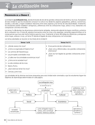 La civilización inca
Unidad
4
Presentación de la Unidad 4
La Unidad 4, La civilización inca, aborda el estudio de otra de las grandes civilizaciones de América, los incas. El propósito
de esta Unidad es que los estudiantes conozcan la cultura inca desde los aspectos geográficos, políticos, económicos,
sociales y culturales; y logren establecer relaciones entre estos aspectos y las formas de vida desarrolladas. Finalmente,
los estudiantes podrán establecer semejanzas y diferencias entre las civilizaciones maya, azteca e inca, realizando una
comparación concreta entre ellas.
Los temas 1 al 8 abordan las dimensiones anteriormente señaladas, destacando además los logros científicos y artísticos
de la civilización inca. El tema 9, aborda el encuentro entre los incas y los españoles, poniendo especial énfasis en la
consecuencias que tuvo este hecho histórico para los incas. Finalmente, el tema 10 trabaja las diferencias y semejanzas
entre mayas, aztecas e incas; y el tema 11 aborda el legado de estas civilizaciones a la humanidad.
Los temas abordados se resumen en los títulos de la Unidad 4:
Las actividades de las distintas secciones propuestas para esta Unidad están orientadas a que los estudiantes logren los
Objetivos de Aprendizaje determinados en cada página.
Temas 1 al 8 Temas 9 al 11
•	 ¿Dónde vivieron los incas?
•	 ¿Cómo se organizaba el Imperio Inca?
•	 Los caminos del Tawantinsuyu
•	 Las principales autoridades incas
•	 ¿Cuáles eran las actividades económicas incas?
•	 ¿Cómo era la sociedad inca?
•	 La vida cotidiana de los incas
•	 Machu Picchu
•	 ¿Qué creencias tenían los incas?
•	 Ciencias y arte incas
•	 El encuentro de dos civilizaciones
•	 ¿Qué unía y diferenciaba a las grandes civilizaciones
americanas?
•	 ¿Qué nos han legado las grandes civilizaciones ameri-
canas?
La civilización inca
complejidad
junto al legado maya y
azteca, esto constituye
nuestra herencia cultural
politeístas, reali-
zaban ceremonias
vinculadas a la
agricultura
agricultura,
ganadería y
comercio
gobernador o
Sapa inca
sociedad
estratificada
CulturalPolítico
EconómicoSocial
se caracterizó por su
en lo
84 Guía didáctica del docente
 