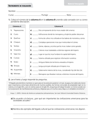 Nombre:
Curso: Puntaje: Nota:
Material Fotocopiable
Instrumento de evaluación
1.	Coloca el número de la columna A en la columna B uniendo cada concepto con su corres-
pondiente descripción.
2.	Lee el texto y luego responde las preguntas.
Columna B
a)	 Dios omnipresente de los incas creador del universo.
b)	 Edificaciones donde los mensajeros y el ejército podían descansar.
c)	 Forma de cultivo inca utilizada en las laderas de montañas y cerros.
d)	 Complejas operaciones incas que involucraban el cráneo.
e)	 Llamas, alpacas y vicuñas que los incas criaban como ganado.
f)	 Colonos incas trasladados a distintas regiones del Imperio.
g)	 Lugar en que los incas fundaron la capital del Imperio.
h)	 Sistema utilizado para registran información numérica.
i)	 Antiguos líderes de territorios anexados al Imperio.
j)	 Lengua principal utilizada por el Imperio inca.
k)	 Gobernante máximo de los incas, considerado hijo del dios Sol.
l)	 Mensajeros que llevaban noticias a distintos rincones del Imperio.
Columna A
1.	Trepanaciones
2.	Cusco
3.	Quechua
4.	Chasquis
5.	Tambos
6.	Viracocha
7.	 Sapa inca
8.	Curacas
9.	Quipu
10.	Terrazas
11.	Auquénidos
12.	Mitimaes
a)	De acuerdo a la lectura, ¿por qué son importantes las civilizaciones americanas para las
sociedades actuales?
b)	Nombra dos ejemplos del legado cultural que las civilizaciones americanas nos dejaron.
“El legado precolombino mantiene un gran peso en la evolución posterior: el maíz, la papa y los tubérculos tienen
gran importancia como base alimenticia de muchos pueblos; las formas comunales de propiedad rigen en la
colonia, en el siglo XIX, y aún en ciertos casos en el siglo XX, al igual que el trabajo forzado. Lo mismo sucede con
la incorporación de manifestaciones artísticas y religiosas que, en muchos casos, llega a un verdadero sincretismo”.
Araya, C. (2005). Historia de América en perspectiva Latinoamericana. San José: Editorial Universidad Estatal a Distancia.
 