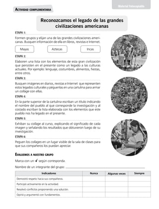 Material Fotocopiable
Actividad complementaria
Reconozcamos el legado de las grandes
civilizaciones americanas
Indicadores Nunca Algunas veces Siempre
Demostró respeto hacia sus compañeros.
Participó activamente en la actividad.
Resolvió conflictos proponiendo una solución.
Opinó y argumentó con fundamentos.
Evaluemos a nuestro grupo
Marca con un según corresponda.
Nombre de un integrante del grupo:
ETAPA 1:
Formen grupos y elijan una de las grandes civilizaciones ameri-
canas. Busquen información de ella en libros, revistas e Internet.
ETAPA 2:
Elaboren una lista con los elementos de esta gran civilización
que persisten en el presente como un legado a las culturas
actuales. Por ejemplo: lenguaje, costumbres, alimentos, fiestas,
entre otros.
ETAPA 3:
Busquen imágenes en diarios, revistas e Internet que representen
estos legados culturales y péguenlas en una cartulina para armar
un collage con ellas.
ETAPA 4:
En la parte superior de la cartulina escriban un título indicando
el nombre del pueblo al que corresponde la investigación y al
costado escriban la lista elaborada con los elementos que este
pueblo nos ha legado en el presente.
ETAPA 5:
Exhiban su collage al curso, explicando el significado de cada
imagen y señalando los resultados que obtuvieron luego de su
investigación.
ETAPA 6:
Peguen los collages en un lugar visible de la sala de clases para
que sus compañeros los puedan apreciar.
Mayas Aztecas Incas
 