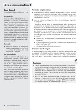 Inicio Unidad 4
Texto del estudiante páginas 118 y 119
Presentación
La Unidad 4, La civilización inca, pre-
tende por un lado que los estudiantes
hagan un recorrido histórico que les
permita conocer el Imperio inca en varios
de sus aspectos, y por otro lado que
desarrollen habilidades de comparación,
análisis e interpretación relacionando los
conocimientos adquiridos acerca de las
civilizaciones americanas: maya, azteca e
inca. Para ello las acciones a implementar
estarán orientadas a que los alumnos
logren establecer las diferencias y seme-
janzas entre las características principales
de cada civilización.
Propósito
•	 Identificar aspectos de la religión y
de los rituales religiosos incas, como
divinidades (Inti, Viracocha, etc.),
festividades y ofrendas.
Recomendaciones
Antes de dar inicio a la lectura de la
leyenda de la página 119, indique a sus
estudiantes que observen la imagen de
entrada y que expresen las característi-
cas de esta. Luego, pídales que lean la
leyenda y que respondan las preguntas
del Observo, pienso y opino.
Para motivar el inicio de la Unidad
comente a sus estudiantes que la civili-
zación que estudiarán habitó gran parte
del territorio chileno y que tuvieron gran
influencia sobre algunos de nuestros
pueblos originarios antes de la llegada
de los españoles.
Solucionario
1.	 Los estudiantes deberán mencionar ventajas y desventajas de vivir en
una zona montañosa; como por ejemplo: su geografía accidentada
dificulta el acceso y libre movilidad del ser humano, el clima de altura
además es de bajas temperaturas. Sin embargo, se pueden adaptar
las formas de cultivos, y se encuentran recursos como flora, fauna
y recursos hídricos.
2.	 a) El Sol. b) Debían enseñarles las leyes, a labrar la tierra, a criar
ganados y a ha gozar de los frutos de la tierra. c) Porque la barra de
oro se hundió de un solo golpe en ese lugar. d) Mencionan aquello
que esperan aprender en el desarrollo de la Unidad.
Apoyo al desarrollo de la Unidad 4
Actividades complementarias
1.	 Muestre a sus estudiantes imágenes de cerámica inca; dirija la actividad
realizando preguntas como: ¿para qué habrán utilizado estos artefac-
tos? ¿Podemos conocer una civilización observando los objetos que
construyeron?, ¿por qué?
2.	 Lea a sus estudiantes el siguiente relato y luego pídales que respondan
las preguntas:
	 “A Pedro y Javiera, del 4º A, les tocó exponer sobre un elemento
característico de la cultura inca. Por eso decidieron hablar sobre la
importancia de las quipus creadas en el apogeo del Imperio inca. En
su exposición aclararon que muchos estudiosos creyeron en un principio
que la cultura inca no contaba con un sistema de escritura. Pero, con
el tiempo, descubrieron que habían creado un sistema de nudos de
lana (llamado quipu) no solo para numerar, sino también para contar
su historia”.
•	 ¿Por qué será tan importante la escritura para el desarrollo de una
civilización?
•	 ¿Crees que los quipus nos ayudan a comprender el desarrollo de la
cultura inca?, ¿por qué?
•	 ¿Has escuchado hablar de la cultura inca?
Orientaciones metodológicas
Se recomienda al docente leer en voz alta los Objetivos de Aprendizaje que
se trabajarán en la Unidad. Puede ir anotando en la pizarra aquellas consultas
o dudas que tengan sus estudiantes con respecto a lo que aprenderán. De
esta forma podrá ir aclarándolas a medida que se trabajen los contenidos.
90 Guía didáctica del docente
 