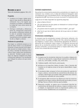 Descubro lo que sé
Texto del estudiante páginas 120 y 121
Propósito
•	 Localizar en el mapa o globo terrá-
queo el área donde se desarrolló la
civilización inca y los lugares que
incorporó a su Imperio, considerando
la ciudad de Cusco como centro de
su Imperio.
•	 Distinguir similitudes y diferencias
entre las civilizaciones americanas
de acuerdo a diferentes ámbitos de
la vida en sociedad (organización
política, actividades económicas,
características de la sociedad, aspec-
tos de su religión y cultura).
Ambiente de aprendizaje
Para lograr un ambiente propicio en la
sala de clases motive a sus estudiantes
haciendo un breve resumen de lo apren-
dido durante la Unidad anterior, inste a
los niños a recordar los elementos de la
cultura maya y azteca que más llamaron
su atención. También puede iniciar la
clase con algunas imágenes de ambas
civilizaciones pidiendo a los estudiantes
que indiquen la cultura a la que corres-
ponden.
Solucionario
1.	 Se espera que los estudiantes relacionen los pueblos indígenas de
Chile con su descripción y luego dibujen expresiones culturales de
cada uno, como bailes, comidas, ritos, entre otros.
2.	 Calabaza-zapallo, ratón-laucha, panza-guata.
3.	 a) Ubican en el mapa Perú, Bolivia, Ecuador, Chile y Colombia. b)
Localizan en el mapa las zonas en las que se desarrollaron mayas
y aztecas.
4.	 El estudiante debe comparar la forma de producción agrícola de
mayas y aztecas, reconociendo las características del proceso, las
ventajas o desventajas que pueden haber generado estos sistemas
y los productos cultivados por estos pueblos.
5.	 El estudiante debe reconocer las diferencias entre los entornos
geográficos de mayas y aztecas identificando que la selva y la zona
del lago Texcoco ofrecían distintas oportunidades.
6.	Respuesta variable, se espera que el estudiante describa las
características del desarrollo de aztecas y mayas en ámbitos como
la religión, la organización social, la organización política y las
construcciones; estableciendo una comparación.
Actividad complementaria
Para activar los conocimientos previos de sus estudiantes con respecto a la
civilización inca, invítelos a ver un video de la National Geographic sobre
una exploración a las ruinas de Machu Picchu. Para descargar el video visite
el siguiente link: http://www.youtube.com/watch?v=rplWLKKnOFQ
Luego de ver el video responden las siguientes preguntas:
•	 ¿Qué es Machu Picchu?
•	 ¿Por qué personas de otros países se interesarán en conocer el lugar
dónde vivieron los incas?
•	 ¿Te gustaría visitar los lugares que muestra el video?, ¿por qué?
•	 ¿Qué fue lo que más te llamó atención de lo que viste en el video?,
¿por qué?
Orientaciones metodológicas
Es necesario que los estudiantes manejen información referente a los
siguientes temas: los pueblos indígenas de Chile, elementos legados por
los indígenas a nuestra cultura; características geográficas de América y
elementos de la civilización maya y azteca. Si el docente reconoce que
alguno de sus estudiantes presenta confusión o débil manejo de alguno
de estos contenidos, se recomienda realizar un repaso sobre estos, antes
de dar inicio al desarrollo de la Unidad.
91Unidad 4 La civilización inca
 