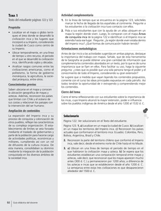Tema 1
Texto del estudiante páginas 122 y 123
Propósito
•	 Localizar en el mapa o globo terrá-
queo el área donde se desarrolló la
civilización inca y los lugares que
incorporó a su Imperio, considerando
la ciudad de Cusco como centro de
su Imperio.
•	 Ubicar temporalmente, en una línea
de tiempo u otro recurso, el periodo
en el que se desarrolló la civilización
inca, identificando siglos y décadas.
•	 Analizar rasgos comunes entre las
civilizaciones americanas, como el
politeísmo, la forma de gobierno
monárquica, la agricultura, la socie-
dad jerárquica, entre otros.
Conocimientos previos
Saben ubicarse en el mapa y conocen
la ubicación geográfica de mayas y
aztecas. Además, reconocen los países
que limitan con Chile y el océano de
sus costas y relacionan los paisajes con
la intervención del ser humano.
Ampliación de contenidos
La expansión del Imperio inca y su
proceso de conquista y colonización de
otros pueblos, reflejan las características
de su compleja organización. El esta-
blecimiento de límites se veía forzado
mediante el traslado de gobernantes y
parte de la población para hacerse cargo
de actividades políticas, económicas y
militares, cumpliendo así con un rol
de difusores de la cultura incaica. De
esta manera, consolidaban su dominio
mediante la integración de la población
conquistada en los diversos ámbitos de
la sociedad inca.
Solucionario
Página 122. Ver solucionario en el Texto del estudiante.
Página 123. 1. a) Localizan en un mapa la ciudad de Cusco. b) Localizan
en un mapa los territorios del Imperio inca. c) Reconocen los países
actuales que conformaron el territorio inca: Ecuador, Colombia, Perú,
Bolivia, Argentina, Brasil y Chile.
2.	 Reconocen la parte del territorio chileno que conformó el Imperio
inca, vale decir, desde el extremo norte de Chile hasta el río Maule.
3.	 a) Ubican en una línea de tiempo el periodo de tiempo en el
que habitaron la civilización maya y azteca. b) Se espera que los
estudiantes establezcan una comparación temporal entre mayas y
aztecas, vale decir, que reconozcan que los mayas aparecen mucho
antes (300 d. C.) y permanecieron por 1200 años; a diferencia de
los aztecas e incas que se establecieron desde el año 1200 d. C.
La semejanza entre estas tres civilizaciones es que desaparecieron
alrededor del 1500 d. C.
Actividad complementaria
1.	 En la línea de tiempo que se encuentra en la página 123, solicíteles
marcar la fecha de llegada de los españoles al continente. Pregunte a
los estudiantes si la civilización inca tuvo contacto con ellos.
2.	 Pida a sus estudiantes que con la ayuda de un atlas ubiquen en un
mapa la región donde viven. Luego, lo comparan con el mapa Áreas
de conquista inca de la página 122 e identifican si el Imperio inca se
extendía hasta ese lugar. Pregunte: ¿la región donde viven estaba dentro
del Imperio inca? ¿Qué formas de comunicación habrán tenido?
Orientaciones metodológicas
Antes de dar inicio a las actividades sugeridas en ambas páginas, destaque
la importancia del trabajo con mapas. Señale, que de esta herramienta
de la Geografía se puede obtener una gran cantidad de información que
complementa los contenidos abordados en un texto, por lo que es de suma
importancia que se fijen en ellos. Para facilitar su uso, haga la siguiente
pregunta: ¿crees que es posible que una sola persona tenga el poder y el
conocimiento de todo el Imperio, considerando su gran extensión?
Se sugiere que a medida que vayan leyendo los contenidos propuestos,
comente con el curso las ideas principales expuestas en cada párrafo. Así
todos tendrán la oportunidad de ir extrayendo y comprendiendo mejor
los contenidos.
Cierre del tema
Cierre el tema reflexionando con sus estudiantes sobre la importancia de
los incas, cuyo Imperio alcanzó la mayor extensión, poder e influencia
sobre los pueblos indígenas de América desde el año 1200 al 1532 d. C.
92 Guía didáctica del docente
 