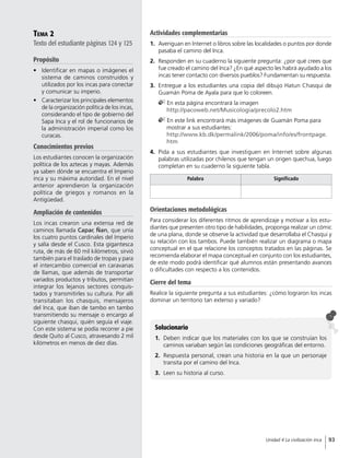 Tema 2
Texto del estudiante páginas 124 y 125
Propósito
•	 Identificar en mapas o imágenes el
sistema de caminos construidos y
utilizados por los incas para conectar
y comunicar su imperio.
•	 Caracterizar los principales elementos
de la organización política de los incas,
considerando el tipo de gobierno del
Sapa Inca y el rol de funcionarios de
la administración imperial como los
curacas.
Conocimientos previos
Los estudiantes conocen la organización
política de los aztecas y mayas. Además
ya saben dónde se encuentra el Imperio
inca y su máxima autoridad. En el nivel
anterior aprendieron la organización
política de griegos y romanos en la
Antigüedad.
Ampliación de contenidos
Los incas crearon una extensa red de
caminos llamada Capac Ñan, que unía
los cuatro puntos cardinales del Imperio
y salía desde el Cusco. Esta gigantesca
ruta, de más de 60 mil kilómetros, sirvió
también para el traslado de tropas y para
el intercambio comercial en caravanas
de llamas, que además de transportar
variados productos y tributos, permitían
integrar los lejanos sectores conquis-
tados y transmitirles su cultura. Por allí
transitaban los chasquis, mensajeros
del Inca, que iban de tambo en tambo
transmitiendo su mensaje o encargo al
siguiente chasqui, quién seguía el viaje.
Con este sistema se podía recorrer a pie
desde Quito al Cusco, atravesando 2 mil
kilómetros en menos de diez días.
Solucionario
1.	 Deben indicar que los materiales con los que se construían los
caminos variaban según las condiciones geográficas del entorno.
2.	 Respuesta personal, crean una historia en la que un personaje
transita por el camino del Inca.
3.	 Leen su historia al curso.
Orientaciones metodológicas
Para considerar los diferentes ritmos de aprendizaje y motivar a los estu-
diantes que presenten otro tipo de habilidades, proponga realizar un cómic
de una plana, donde se observe la actividad que desarrollaba el Chasqui y
su relación con los tambos. Puede también realizar un diagrama o mapa
conceptual en el que relacione los conceptos tratados en las páginas. Se
recomienda elaborar el mapa conceptual en conjunto con los estudiantes,
de este modo podrá identificar qué alumnos están presentando avances
o dificultades con respecto a los contenidos.
Cierre del tema
Realice la siguiente pregunta a sus estudiantes: ¿cómo lograron los incas
dominar un territorio tan extenso y variado?
Palabra Significado
Actividades complementarias
1.	 Averiguan en Internet o libros sobre las localidades o puntos por donde
pasaba el camino del Inca.
2.	 Responden en su cuaderno la siguiente pregunta: ¿por qué crees que
fue creado el camino del Inca? ¿En qué aspecto les habrá ayudado a los
incas tener contacto con diversos pueblos? Fundamentan su respuesta.
3.	 Entregue a los estudiantes una copia del dibujo Hatun Chasqui de
Guamán Poma de Ayala para que lo coloreen.
En esta página encontrará la imagen
http://pacoweb.net/Musicologia/precolo2.htm
En este link encontrará más imágenes de Guamán Poma para
mostrar a sus estudiantes:
http://www.kb.dk/permalink/2006/poma/info/es/frontpage.
htm
4.	 Pida a sus estudiantes que investiguen en Internet sobre algunas
palabras utilizadas por chilenos que tengan un origen quechua, luego
completan en su cuaderno la siguiente tabla.
93Unidad 4 La civilización inca
 