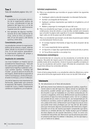 Tema 3
Texto del estudiante páginas 126 y 127
Propósito
•	 Caracterizar los principales elemen-
tos de la organización política de
los incas, considerando el tipo de
gobierno del Sapa Inca y el rol de
funcionarios de la administración
imperial como los curacas.
•	 Dar ejemplos de algunas manifes-
taciones de la vida cotidiana de los
incas, como la mita y la reciproci-
dad, el uso de quipus y del idioma
quechua, entre otros.
Conocimientos previos
Los estudiantes conocen la organización
política de los aztecas y mayas. Además
saben dónde se encuentra el Imperio
inca. En el nivel anterior aprendieron
la organización política de griegos y
romanos en la Antigüedad.
Ampliación de contenidos
Los incas fundaron un Imperio que se
autodenominó Tawantinsuyo, “tierra de
los cuatro puntos cardinales o suyus”. Su
capital fue la magnífica ciudad de Cusco,
cuyo nombre significa “ombligo del
mundo”, ya que se ubicó en el centro de
ese Imperio, desde donde se expandió al
norte (Chinchaysuyu), al este (Antisuyo),
al oeste (Contisuyu), y al sur (Collasuyu).
Uno de los Sapa Inca más importante fue
Pachacútec, gobernador que comenzó
la expansión del Imperio, transformó la
ciudad de Cusco y realizó importantes
cambios en el gobierno y en el ejército.
Solucionario
1.	 Ver solucionario en el Texto del estudiante.
2.	 a) El documento hace referecia la organización política, específica-
mente sobre la vida del Sapa Inca. Deben extraer los ejemplos del
documento, pueden señalar que el Sapa Inca vivía en un palacio
de ensueño o que se trasladaba en una litera conducida por 25
rucanas o cargadores, entre otras. b) Reconocen que de acuerdo al
documento el Sapa Inca tenía privilegios como: vivir en un palacio
con paredes de oro, tener un trono de oro, ser transportado por 25
hombres en una litera, comer en vajilla de oro, bañarse en tinajas de
oro y plata entre otros. c) Reconocen que el Sapa Inca era el único
que podía tener estos privilegios por ser hijo del Sol. d) Guíelos
para que mencionen algunas características del metal (oro) y logren
asociarlo con el Sol, de manera que logren comprender que dicho
metal era un símbolo del dios Sol. Puede recalcar que la finalidad
de estos objetos era de caracter decorativo y ritual, no como una
moneda de intercambio. e)  Mencionan que las personas para estar
en presencia del Sapa Inca debían ir descalzos, con los ojos bajos y
con un fardo en la cabeza.
Actividad complementaria
1.	 Pida a sus estudiantes que reunidos en grupos realicen las siguientes
actividades:
•	 Investiguen sobre la vida del emperador inca llamado Pachacútec.
•	 Escriban una biografía de Pachacútec.
•	 Expliquen cambios importantes que realizó en el gobierno y en el
ejército inca.
•	 Relaten y expongan lo investigado al resto del curso.
2.	 Pida a sus estudiantes que hagan un quipu, para ello deberán reunir: un
cordel grueso, lanas de colores y un par de sillas; también será necesario
que consulten la página web sugerida en la sección Conectados, y que
sigan cada uno de los pasos que allí se señalan.
3.	 Pida a sus estudiantes que escojan una de estas situaciones para realizar
una dramatización frente al curso.
•	 El Consejo Imperial informando al Sapa Inca de la situación de las
regiones.
•	 Un Curaca repartiendo tierras agrícolas.
•	 Un Apunchic o Cápac Apu supervisando la construcción de un camino.
•	 Un Tucuy Ricoq casando a una pareja inca.
Orientaciones metodológicas
Se recomienda leer en conjunto con los estudiantes el contenido de las
páginas. Recuerde dar espacio para la formulación de preguntas y aclarar
posibles dudas de los estudiantes. Anote en la pizarra aquellos conceptos en
los que los estudiantes demuestren mayor dificultad de comprensión. Esto
le permitirá reforzar los contenidos del tema.
Cierre del tema
Cierre el tema preguntando a sus estudiantes sobre las diferencias y seme-
janzas de la forma de organización de los incas con las del Chile actual.
94 Guía didáctica del docente
 