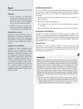 Tema 4
Texto del estudiante páginas 128 y 129
Propósito
•	 Ilustrar ejemplos de actividades
económicas y formas de cultivo que
desarrollaron los incas, destacando las
terrazas de cultivo como la principal
técnica agrícola utilizada por ellos.
•	 Describir los distintos grupos que
conforman parte de la sociedad inca,
considerando sus roles y obligaciones.
Conocimientos previos
Ejemplos de cómo diferentes culturas y
pueblos han enfrentado el desafío de
desarrollarse y satisfacer las necesidades
de la población. Conocen las actividades
económicas desarrolladas por mayas y
aztecas.
Ampliación de contenidos
La mita era un tributo obligatorio en la
sociedad inca, que consistía en realizar
distintos trabajos, muchos de los cuales
ayudaban a conectar el Imperio. Esta
era realizada por todos los pobladores
del Imperio que estuvieran aptos para
realizar el trabajo requerido, por un
número determinado de días al año.
Los mitayos no recibían ningún salario,
pero eran alimentados por el Estado
inca, mientras duraba su trabajo. Los
ciudadanos que eran perezosos eran
castigados ejemplarmente, hasta con la
pena de muerte.
Solucionario
Página 128. A través de esta actividad se espera que los estudiantes
reconozcan las características del sistema de terrazas de cultivo ocupado
por los incas, y su funcionalidad. Además deben indicar las diferencias
de este con los cultivos convencionales, y con los sistemas de cultivo
utilizados por los mayas y aztecas. Por último, es fundamental que el
estudiante comprenda la utilidad de este sistema en la zona andina.
Página 129. 1. a) Ninguna, según el texto, todas las personas debían
trabajar. b) Porque aunque existan personas que no puedan trabajar,
siempre se les proveerá de lo que necesiten desde los almacenes de
los señores.
2.	 a) Un niño está cazando aves y el otro recoge hierbas y flores.
b) Para ellos es un trabajo. c) Según estos derechos los niños no
deben trabajar, pero en la cultura inca los niños de zonas rurales
realizaban estas labores como parte de sus costumbres.
Actividad complementaria
Dé a sus estudiantes una lista de alimentos producidos por la cultura inca
en la que se incluyan los siguientes: papas, quinua, porotos, algodón,
zapallo, tomate, maní y yuca o mandioca. Luego pídales que realicen las
actividades.
•	 Elaboren una lista de diez comidas que actualmente se realicen con
estos alimentos.
•	 Respondan las siguientes preguntas:
a)	 ¿A través de qué sistema los incas pudieron obtener estos ali-
mentos?
b)	 ¿Cómo pueden haber llegado estos alimentos hasta nosotros?
Orientaciones metodológicas
Se sugiere al docente que durante el trabajo en grupo de la página 128
recuerde a sus estudiantes desarrollar la actividad de forma limpia y orde-
nada. Además debe indicarles que los integrantes del grupo deben actuar
de forma respetuosa con sus compañeros y que todos deben colaborar en
las actividades que van a realizar.
Cierre del tema
Para finalizar el tema se sugiere realizar la siguiente pregunta: ¿qué
semejanzas encuentran entre las actividades económicas de los incas y las
nuestras? Con sus respuestas los estudiantes podrán comparar y sintetizar
lo aprendido durante el tema.
95Unidad 4 La civilización inca
 