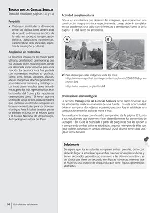 Solucionario
Se espera que los estudiantes comparen ambas prendas, de lo cual
deberán llegar a establecer que ambas prendas sirven para cubrirse y
tienen decorados geométricos; en cuanto a las diferencias el Uncu es
un túnica que tiene un decorado con figuras humanas, mientras que
el Huipil es una especie de chaquetilla que tiene figuras geométricas
abstractas.
Trabajo con las Ciencias Sociales
Texto del estudiante páginas 130 y 131
Propósito
•	 Distinguir similitudes y diferencias
entre las civilizaciones americanas
de acuerdo a diferentes ámbitos de
la vida en sociedad (organización
política, actividades económicas,
características de la sociedad, aspec-
tos de su religión y cultura).
Ampliación de contenidos
La cerámica incaica era en mayor parte
utilitaria, pero también ceremonial ya que
fue utilizada en los ritos religiosos donde
era decorada especialmente para esta
función. La cerámica inca fue pintada
con numerosos motivos o gráficos,
como: aves, llamas, jaguares, alpacas,
abejas, mariposas, diseños geométricos
y también seres humanos y mitológicos.
Los incas usaron muchos tipos de cerá-
micas, pero los más representativos eran
las botellas del Cusco y los recipientes
ceremoniales como “El Kero” que era
un tipo de vasija de oro, plata o madera
que contenía las ofrendas religiosas en
las ceremonias rituales para los dioses en
el antiguo Perú. Muchas de estas piezas
se exhiben en Lima, en el Museo Larco
y el Museo Nacional de Arqueología,
Antropología e Historia del Perú.
Orientaciones metodológicas
La sección Trabajo con las Ciencias Sociales tiene como finalidad que
los estudiantes realicen el análisis de una fuente. En esta oportunidad,
deberán comparar dos objetos arqueológicos para lograr establecer una
comparación entre las culturas maya e inca.
Para realizar el trabajo con el cuadro comparativo de la página 131, pida
a sus estudiantes que observen y lean detenidamente los contenidos de
la página 130. Guíe la búsqueda a partir de preguntas que les ayuden a
ir comparando ambas culturas estudiadas, algunos ejemplos de ellas son:
¿qué colores observas en ambas prendas? ¿Qué diseño tiene cada una?
¿Qué forma tienen?
	Para descargar estas imágenes visite los links:
http://www.mayatikal.com/wp-content/uploads/2009/02/el-gran-
jaguar.jpg
	http://whc.unesco.org/en/list/64
A B
Actividad complementaria
Pida a sus estudiantes que observen las imágenes, que representan una
construcción maya y una inca respectivamente. Luego deberán completar
en sus cuadernos una tabla con diferencias y semejanzas como la de la
página 131 del Texto del estudiante.
96 Guía didáctica del docente
 