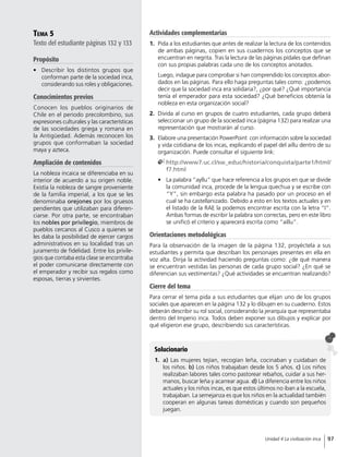 Tema 5
Texto del estudiante páginas 132 y 133
Propósito
•	 Describir los distintos grupos que
conforman parte de la sociedad inca,
considerando sus roles y obligaciones.
Conocimientos previos
Conocen los pueblos originarios de
Chile en el periodo precolombino, sus
expresiones culturales y las características
de las sociedades griega y romana en
la Antigüedad. Además reconocen los
grupos que conformaban la sociedad
maya y azteca.
Ampliación de contenidos
La nobleza incaica se diferenciaba en su
interior de acuerdo a su origen noble.
Existía la nobleza de sangre proveniente
de la familia imperial, a los que se les
denominaba orejones por los gruesos
pendientes que utilizaban para diferen-
ciarse. Por otra parte, se encontraban
los nobles por privilegio, miembros de
pueblos cercanos al Cusco a quienes se
les daba la posibilidad de ejercer cargos
administrativos en su localidad tras un
juramento de fidelidad. Entre los privile-
gios que contaba esta clase se encontraba
el poder comunicarse directamente con
el emperador y recibir sus regalos como
esposas, tierras y sirvientes.
Solucionario
1.	 a) Las mujeres tejían, recogían leña, cocinaban y cuidaban de
los niños. b) Los niños trabajaban desde los 5 años. c) Los niños
realizaban labores tales como pastorear rebaños, cuidar a sus her-
manos, buscar leña y acarrear agua. d) La diferencia entre los niños
actuales y los niños incas, es que estos últimos no iban a la escuela,
trabajaban. La semejanza es que los niños en la actualidad también
cooperan en algunas tareas domésticas y cuando son pequeños
juegan.
Actividades complementarias
1.	 Pida a los estudiantes que antes de realizar la lectura de los contenidos
de ambas páginas, copien en sus cuadernos los conceptos que se
encuentran en negrita. Tras la lectura de las páginas pídales que definan
con sus propias palabras cada uno de los conceptos anotados.
	 Luego, indague para comprobar si han comprendido los conceptos abor-
dados en las páginas. Para ello haga preguntas tales como: ¿podemos
decir que la sociedad inca era solidaria?, ¿por qué? ¿Qué importancia
tenía el emperador para esta sociedad? ¿Qué beneficios obtenía la
nobleza en esta organización social?
2.	 Divida al curso en grupos de cuatro estudiantes, cada grupo deberá
seleccionar un grupo de la sociedad inca (página 132) para realizar una
representación que mostrarán al curso.
3.	 Elabore una presentación PowerPoint con información sobre la sociedad
y vida cotidiana de los incas, explicando el papel del aillu dentro de su
organización. Puede consultar el siguiente link:
	http://www7.uc.cl/sw_educ/historia/conquista/parte1/html/
f7.html
•	 La palabra “ayllu” que hace referencia a los grupos en que se divide
la comunidad inca, procede de la lengua quechua y se escribe con
“Y”, sin embargo esta palabra ha pasado por un proceso en el
cual se ha castellanizado. Debido a esto en los textos actuales y en
el listado de la RAE la podemos encontrar escrita con la letra “I”.
Ambas formas de escribir la palabra son correctas, pero en este libro
se unificó el criterio y aparecerá escrita como “aillu”.
Orientaciones metodológicas
Para la observación de la imagen de la página 132, proyéctela a sus
estudiantes y permita que describan los personajes presentes en ella en
voz alta. Dirija la actividad haciendo preguntas como: ¿de qué manera
se encuentran vestidas las personas de cada grupo social? ¿En qué se
diferencian sus vestimentas? ¿Qué actividades se encuentran realizando?
Cierre del tema
Para cerrar el tema pida a sus estudiantes que elijan uno de los grupos
sociales que aparecen en la página 132 y lo dibujen en su cuaderno. Estos
deberán describir su rol social, considerando la jerarquía que representaba
dentro del Imperio inca. Todos deben exponer sus dibujos y explicar por
qué eligieron ese grupo, describiendo sus características.
97Unidad 4 La civilización inca
 