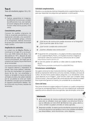 Tema 6
Texto del estudiante páginas 134 y 135
Propósito
•	 Explicar, apoyándose en imágenes,
las diferentes funciones que cumplían
las edificaciones incas. (por ejemplo,
la función religiosa de los templos, la
función militar de los pucarás, entre
otros).
Conocimientos previos
Conocen los pueblos originarios de
Chile en el periodo precolombino y sus
expresiones culturales; y las característi-
cas de las sociedades griega y romana
en la Antigüedad. Además reconocen
los grupos que conformaban la sociedad
maya y azteca.
Ampliación de contenidos
La ciudad inca de Machu Picchu se
construyó en el siglo XV y se encuen-
tra a casi 2500 metros de altura. Fue
descubierta en 1911, después de estar
abandonada por siglos. Los españoles
nunca la encontraron, de modo que se
conservó casi intacta y hoy es Patrimonio
de la Humanidad.
Las construcciones incas se combinaban
con espacios abiertos y respetaban el
paisaje. Para cortar piedras y labrarlas,
los incas las machacaban con guijarros
duros de los ríos. Las arrastraban y
hacían un terraplén (o macizo de tierra)
arrimado a la obra y las subían rodando
por él. Las piedras se unían por medio
de salientes o tarugos que se insertaban
en agujeros previamente tallados. Así,
los muros eran muy firmes y resistían los
terremotos.
Solucionario
1.	 a) Se construían de manera escalonada formando zonas planas,
para esto se utilizaban rocas que creaban una estructura firme la
que se rellenaba con tierra fértil. b) Obtenían lana, grasa, abono y
carne, también ocupaban animales en tareas agrícolas.
2.	 Respuesta variable. Se espera que los estudiantes reconozcan que la
forma de vida de los incas giraba en torno a las múltiples actividades
que desarrollaban, tanto económicas, como religiosas.
a)	 	¿Qué técnica de construcción puedes reconocer en la fotografía?
¿Qué te permite saber de los incas?
b)	 	¿Qué función cumplía esta construcción?
c)	 	¿Quiénes utilizaban esta construcción?
	El siguiente link corresponde a una página temática especializada
en la ciudad de Machu Picchu, en él podrá encontrar imágenes e
información sobre las construcciones y estructuras de la ciudad:
http://www.machu-picchu.cc/
	En este link podrán ver además un video sobre la ciudad de Machu
Picchu:
http://www.youtube.com/watch?v=oQA23N73rto
Orientaciones metodológicas
Se sugiere comenzar la clase mostrando distintas imágenes de Machu Picchu
donde se representen elementos como las viviendas, templos y terrazas de
cultivo. De esta forma podrá realizar preguntas a sus estudiantes como:
¿qué observan en la imagen? ¿Qué función creen que cumplían estas
construcciones? ¿Para qué habrá sido construida de esta manera la ciudad?
Esto le permitirá generar el interés y la curiosidad de sus estudiantes.
Cierre del tema
Para cerrar el tema se sugiere realizar en la pizarra un cuadro comparativo
en el que se contraponga Machu Picchu con una ciudad actual, analizando
aspectos como la ubicación de zonas agrícolas, tipos de templos, entre otros.
Actividad complementaria
Muestre a sus estudiantes distintas fotografías de la ciudad de Machu Picchu
para que respondan las preguntas que aparecen a continuación.
98 Guía didáctica del docente
 