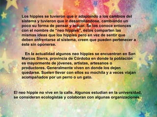 Los hippies se tuvieron que ir adaptando a los cambios del 
sistema y tuvieron que ir desarrollándose, cambiando un 
poco su forma de pensar y actuar. Se los conoce entonces 
con el nombre de “neo hippies”, éstos comparten las 
mismas ideas que los hippies pero en vez de sentir que 
deben enfrentarse al sistema, creen que pueden pertenecer a 
éste sin oponerse. 
En la actualidad algunos neo hippies se encuentran en San 
Marcos Sierra, provincia de Córdoba en donde la población 
es mayormente de jóvenes, artistas, artesanos o 
productores. Generalmente viven en donde los dejen 
quedarse. Suelen llevar con ellos su mochila y a veces viajan 
acompañados por un perro o un gato. 
El neo hippie no vive en la calle. Algunos estudian en la universidad, 
se consideran ecologistas y colaboran con algunas organizaciones. 
 