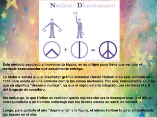 Este símbolo asociado al movimiento hippie, en su origen poco tiene que ver con el 
mensaje esperanzador que actualmente entrega. 
La historia señala que el diseñador gráfico británico Gerald Holtom creó este símbolo en 
1958 para usarlo en una protesta contra las armas nucleares. Por eso, comúnmente se cree 
que en significa “desarme nuclear”, ya que el signo estaría integrado por las letras N y D 
del lenguaje de semáforo. 
Sin embargo, lo que Holton en realidad quería representar era la desesperanza, y el dibujo 
correspondería a un hombre cabizbajo con los brazos caídos en señal de derrota. 
Luego, para quitarle el aire “deprimente” a la figura, el mismo Holtom lo giró, simbolizando 
los brazos en el aire. 
 
