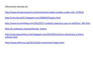 Información extraída de: 
http://www.ehowenespanol.com/movimiento-hippie-estados-unidos-info_273916/ 
http://subculturas417.blogspot.com/2008/05/hippies.html 
http://www.ecualinkblog.com/2012/07/3-simbolos-populares-que-no-significan_445.html 
http://es.wikipedia.org/wiki/Gerald_Holtom 
http://culturasyesteticas-cmsl.blogspot.com/2013/05/culturas-subculturas-y-tribus-urbanas. 
html 
http://www.atthenea.org/2013/10/el-movimiento-hippie.html 
