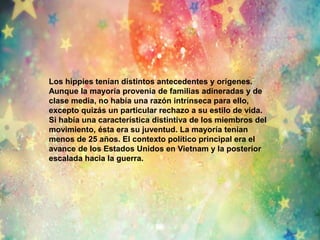 Los hippies tenían distintos antecedentes y orígenes. 
Aunque la mayoría provenía de familias adineradas y de 
clase media, no había una razón intrínseca para ello, 
excepto quizás un particular rechazo a su estilo de vida. 
Si había una característica distintiva de los miembros del 
movimiento, ésta era su juventud. La mayoría tenían 
menos de 25 años. El contexto político principal era el 
avance de los Estados Unidos en Vietnam y la posterior 
escalada hacia la guerra. 
 