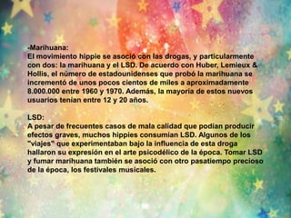 -Marihuana: 
El movimiento hippie se asoció con las drogas, y particularmente 
con dos: la marihuana y el LSD. De acuerdo con Huber, Lemieux & 
Hollis, el número de estadounidenses que probó la marihuana se 
incrementó de unos pocos cientos de miles a aproximadamente 
8.000.000 entre 1960 y 1970. Además, la mayoría de estos nuevos 
usuarios tenían entre 12 y 20 años. 
LSD: 
A pesar de frecuentes casos de mala calidad que podían producir 
efectos graves, muchos hippies consumían LSD. Algunos de los 
"viajes" que experimentaban bajo la influencia de esta droga 
hallaron su expresión en el arte psicodélico de la época. Tomar LSD 
y fumar marihuana también se asoció con otro pasatiempo precioso 
de la época, los festivales musicales. 
 